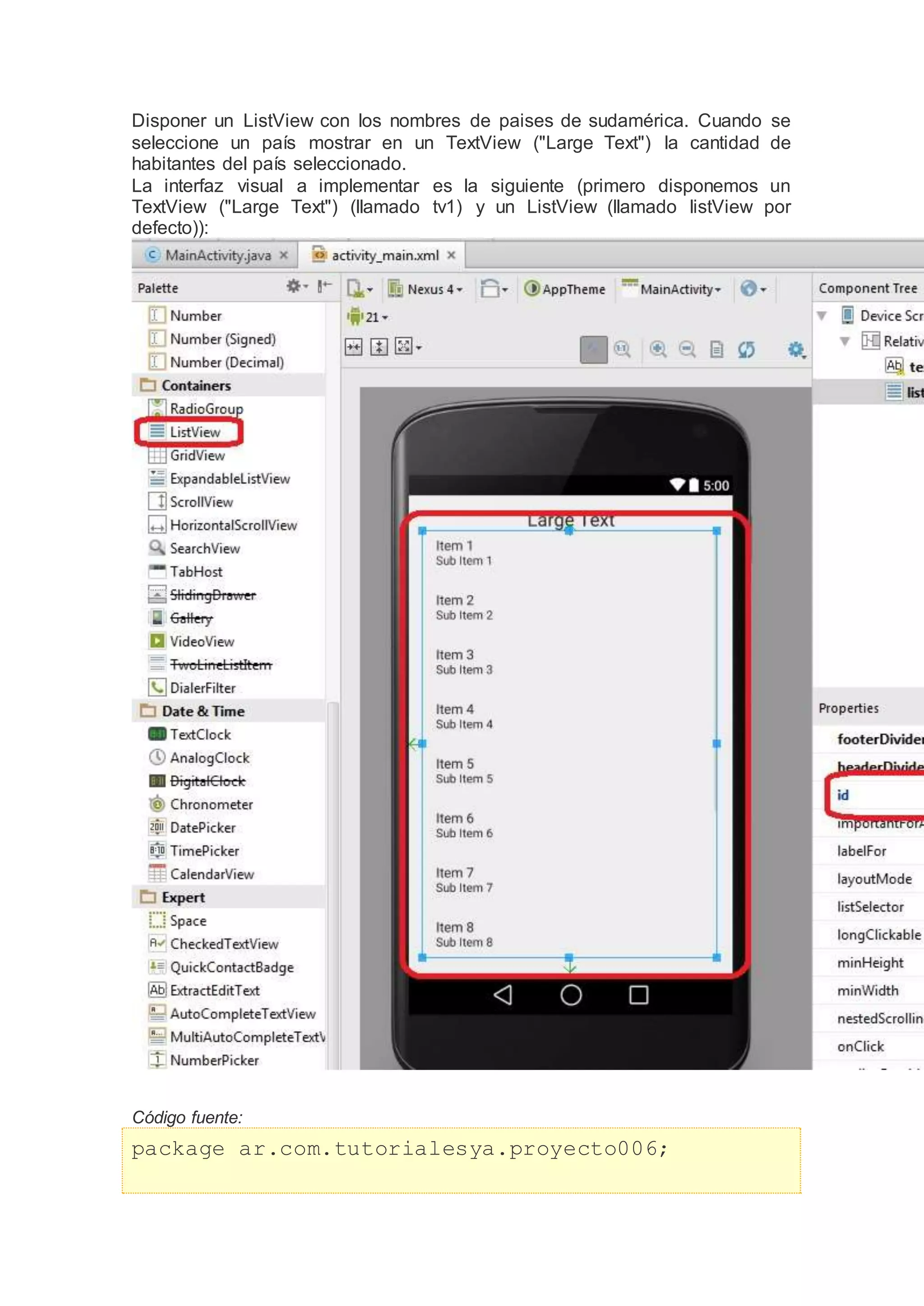Disponer un ListView con los nombres de paises de sudamérica. Cuando se
seleccione un país mostrar en un TextView ("Large Text") la cantidad de
habitantes del país seleccionado.
La interfaz visual a implementar es la siguiente (primero disponemos un
TextView ("Large Text") (llamado tv1) y un ListView (llamado listView por
defecto)):
Código fuente:
package ar.com.tutorialesya.proyecto006;
 