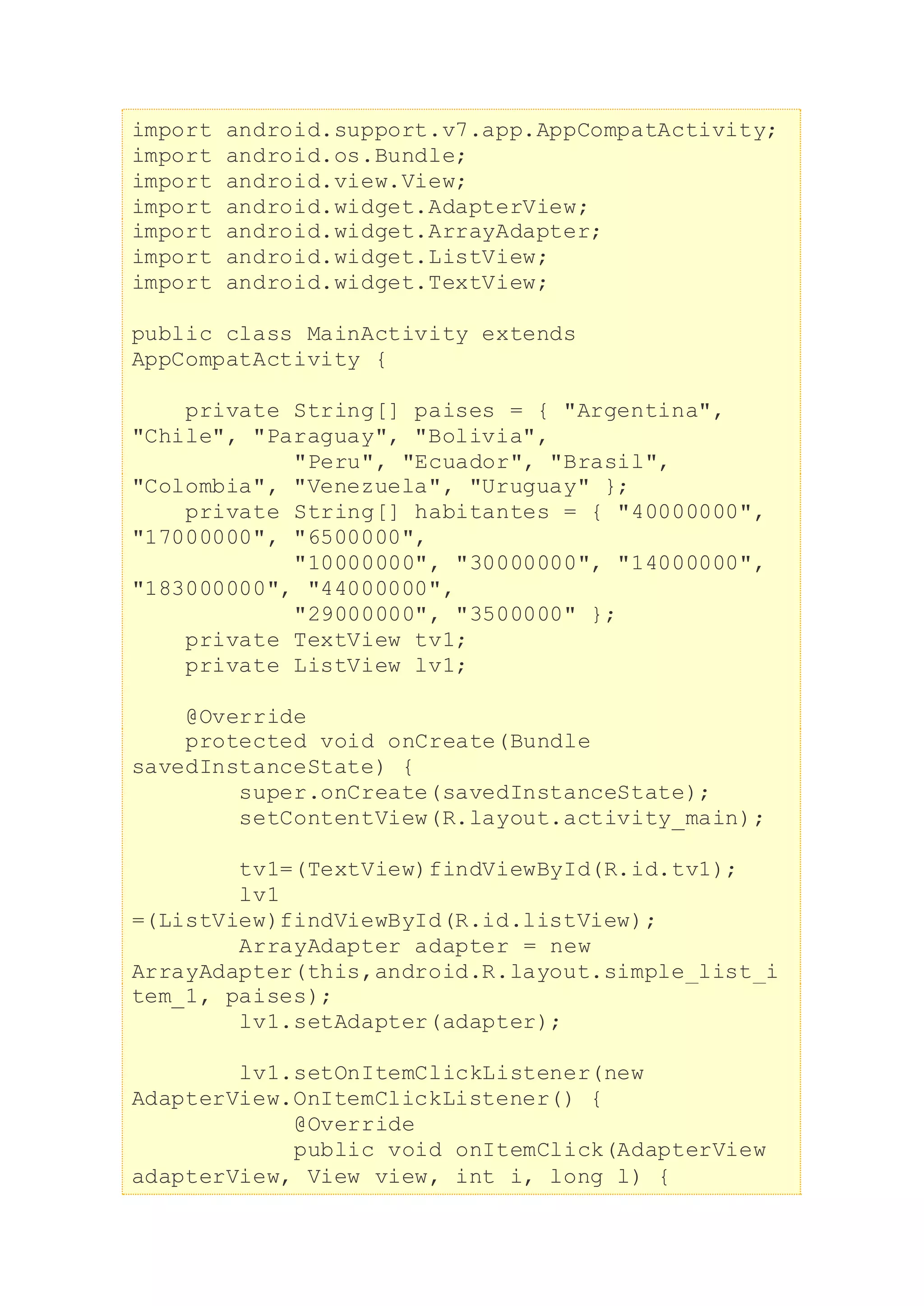 import android.support.v7.app.AppCompatActivity;
import android.os.Bundle;
import android.view.View;
import android.widget.AdapterView;
import android.widget.ArrayAdapter;
import android.widget.ListView;
import android.widget.TextView;
public class MainActivity extends
AppCompatActivity {
private String[] paises = { "Argentina",
"Chile", "Paraguay", "Bolivia",
"Peru", "Ecuador", "Brasil",
"Colombia", "Venezuela", "Uruguay" };
private String[] habitantes = { "40000000",
"17000000", "6500000",
"10000000", "30000000", "14000000",
"183000000", "44000000",
"29000000", "3500000" };
private TextView tv1;
private ListView lv1;
@Override
protected void onCreate(Bundle
savedInstanceState) {
super.onCreate(savedInstanceState);
setContentView(R.layout.activity_main);
tv1=(TextView)findViewById(R.id.tv1);
lv1
=(ListView)findViewById(R.id.listView);
ArrayAdapter adapter = new
ArrayAdapter(this,android.R.layout.simple_list_i
tem_1, paises);
lv1.setAdapter(adapter);
lv1.setOnItemClickListener(new
AdapterView.OnItemClickListener() {
@Override
public void onItemClick(AdapterView
adapterView, View view, int i, long l) {
 