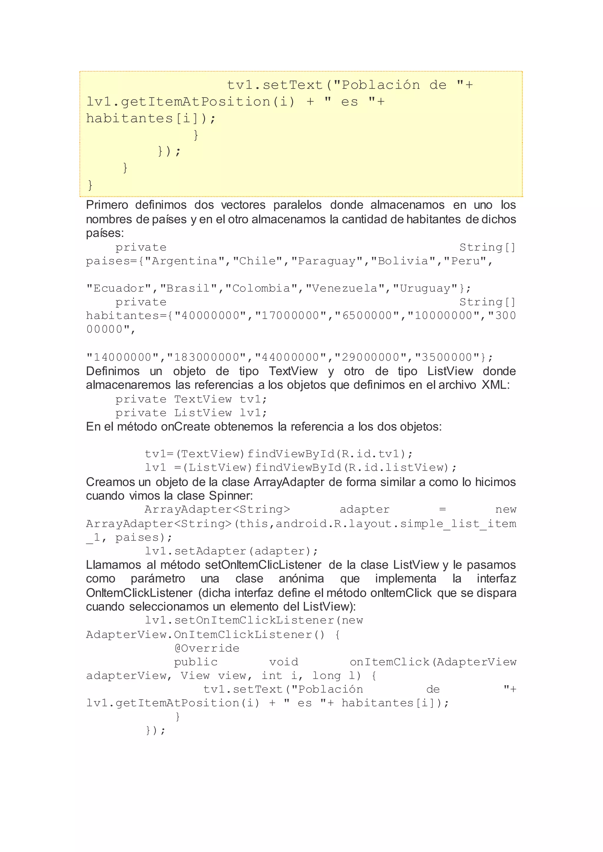 tv1.setText("Población de "+
lv1.getItemAtPosition(i) + " es "+
habitantes[i]);
}
});
}
}
Primero definimos dos vectores paralelos donde almacenamos en uno los
nombres de países y en el otro almacenamos la cantidad de habitantes de dichos
países:
private String[]
paises={"Argentina","Chile","Paraguay","Bolivia","Peru",
"Ecuador","Brasil","Colombia","Venezuela","Uruguay"};
private String[]
habitantes={"40000000","17000000","6500000","10000000","300
00000",
"14000000","183000000","44000000","29000000","3500000"};
Definimos un objeto de tipo TextView y otro de tipo ListView donde
almacenaremos las referencias a los objetos que definimos en el archivo XML:
private TextView tv1;
private ListView lv1;
En el método onCreate obtenemos la referencia a los dos objetos:
tv1=(TextView)findViewById(R.id.tv1);
lv1 =(ListView)findViewById(R.id.listView);
Creamos un objeto de la clase ArrayAdapter de forma similar a como lo hicimos
cuando vimos la clase Spinner:
ArrayAdapter<String> adapter = new
ArrayAdapter<String>(this,android.R.layout.simple_list_item
_1, paises);
lv1.setAdapter(adapter);
Llamamos al método setOnItemClicListener de la clase ListView y le pasamos
como parámetro una clase anónima que implementa la interfaz
OnItemClickListener (dicha interfaz define el método onItemClick que se dispara
cuando seleccionamos un elemento del ListView):
lv1.setOnItemClickListener(new
AdapterView.OnItemClickListener() {
@Override
public void onItemClick(AdapterView
adapterView, View view, int i, long l) {
tv1.setText("Población de "+
lv1.getItemAtPosition(i) + " es "+ habitantes[i]);
}
});
 