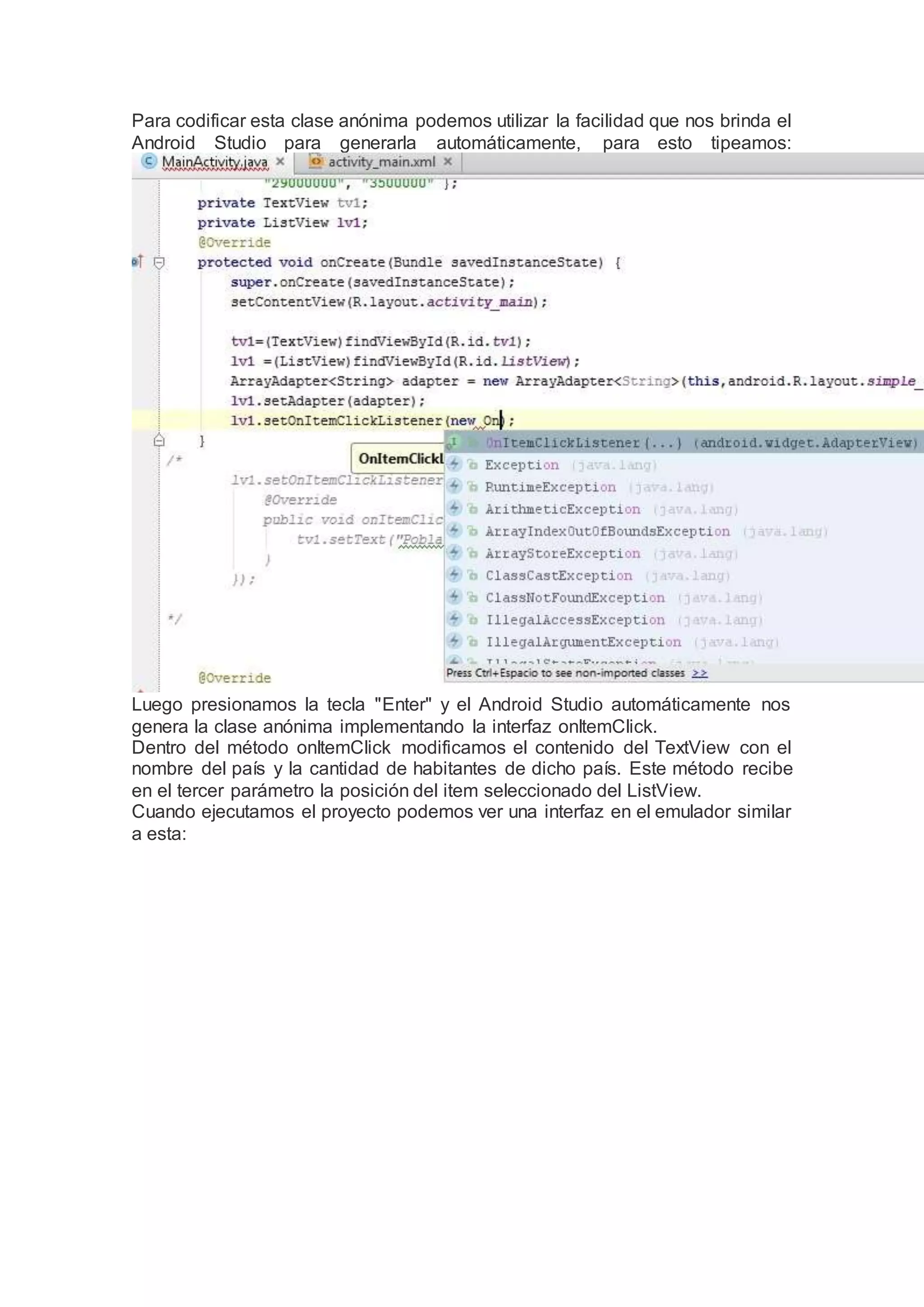 Para codificar esta clase anónima podemos utilizar la facilidad que nos brinda el
Android Studio para generarla automáticamente, para esto tipeamos:
Luego presionamos la tecla "Enter" y el Android Studio automáticamente nos
genera la clase anónima implementando la interfaz onItemClick.
Dentro del método onItemClick modificamos el contenido del TextView con el
nombre del país y la cantidad de habitantes de dicho país. Este método recibe
en el tercer parámetro la posición del item seleccionado del ListView.
Cuando ejecutamos el proyecto podemos ver una interfaz en el emulador similar
a esta:
 