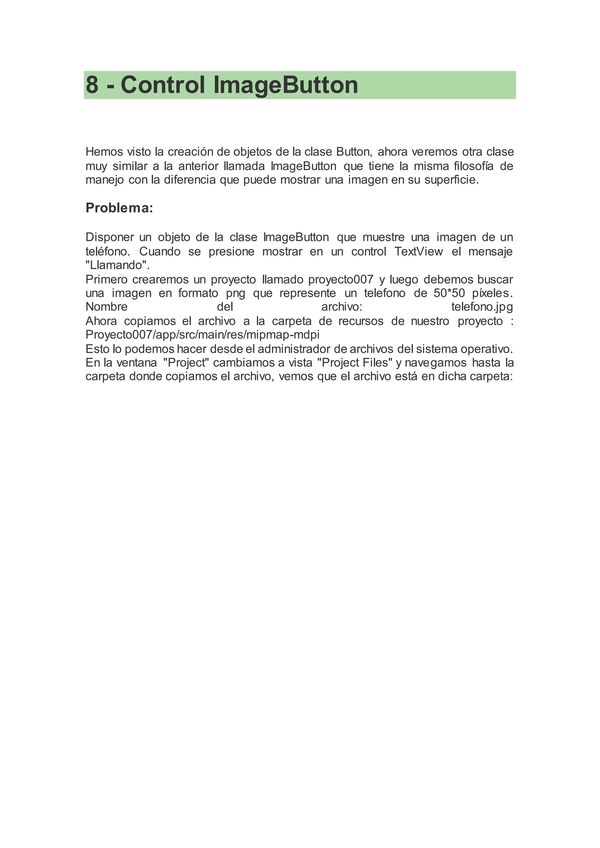 8 - Control ImageButton
Hemos visto la creación de objetos de la clase Button, ahora veremos otra clase
muy similar a la anterior llamada ImageButton que tiene la misma filosofía de
manejo con la diferencia que puede mostrar una imagen en su superficie.
Problema:
Disponer un objeto de la clase ImageButton que muestre una imagen de un
teléfono. Cuando se presione mostrar en un control TextView el mensaje
"Llamando".
Primero crearemos un proyecto llamado proyecto007 y luego debemos buscar
una imagen en formato png que represente un telefono de 50*50 píxeles.
Nombre del archivo: telefono.jpg
Ahora copiamos el archivo a la carpeta de recursos de nuestro proyecto :
Proyecto007/app/src/main/res/mipmap-mdpi
Esto lo podemos hacer desde el administrador de archivos del sistema operativo.
En la ventana "Project" cambiamos a vista "Project Files" y navegamos hasta la
carpeta donde copiamos el archivo, vemos que el archivo está en dicha carpeta:
 