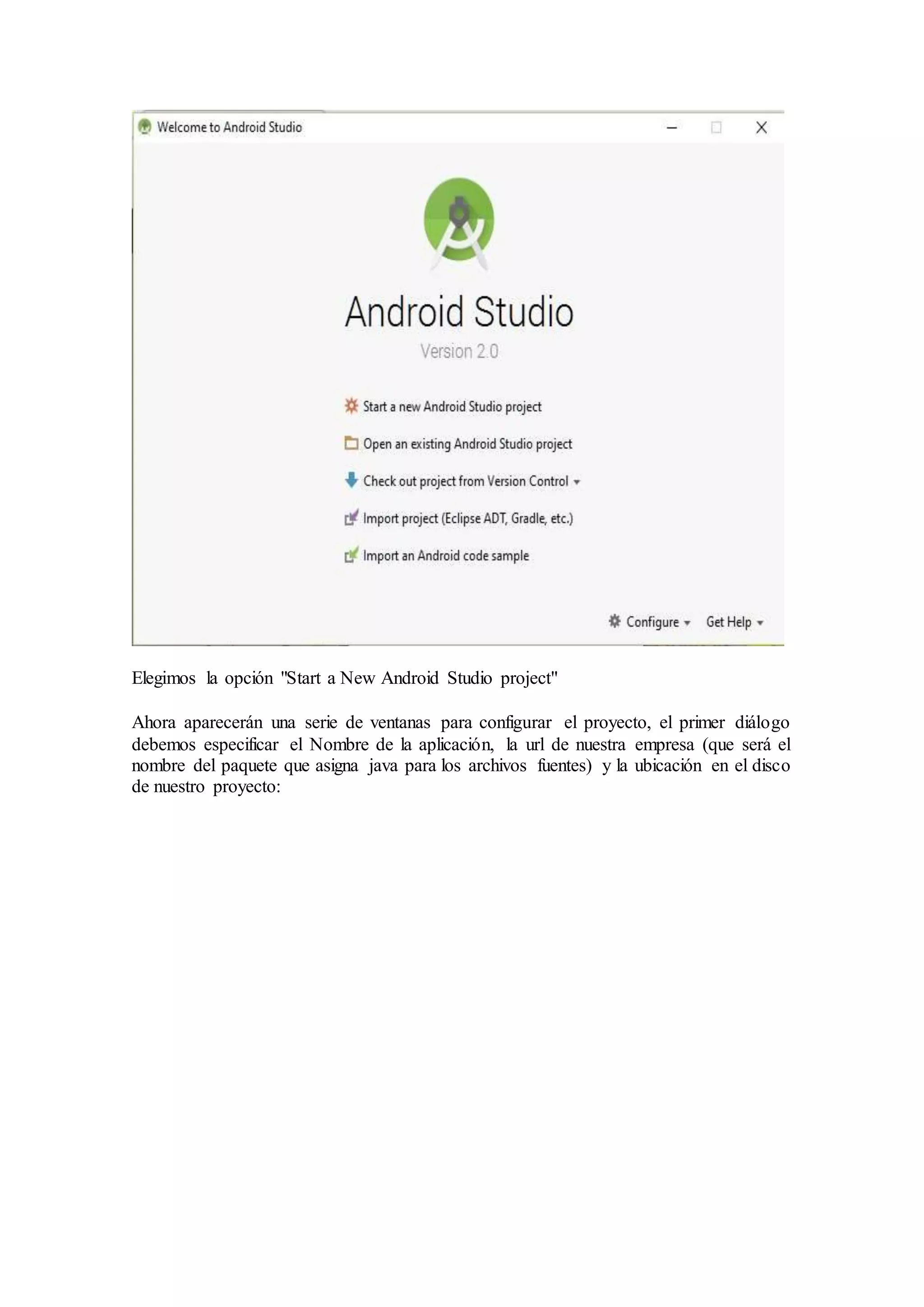 Elegimos la opción "Start a New Android Studio project"
Ahora aparecerán una serie de ventanas para configurar el proyecto, el primer diálogo
debemos especificar el Nombre de la aplicación, la url de nuestra empresa (que será el
nombre del paquete que asigna java para los archivos fuentes) y la ubicación en el disco
de nuestro proyecto:
 