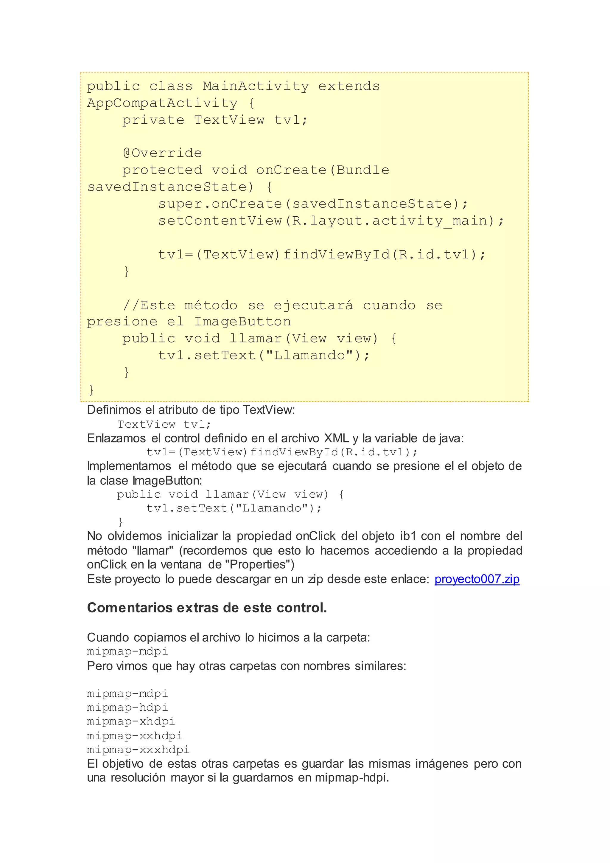 public class MainActivity extends
AppCompatActivity {
private TextView tv1;
@Override
protected void onCreate(Bundle
savedInstanceState) {
super.onCreate(savedInstanceState);
setContentView(R.layout.activity_main);
tv1=(TextView)findViewById(R.id.tv1);
}
//Este método se ejecutará cuando se
presione el ImageButton
public void llamar(View view) {
tv1.setText("Llamando");
}
}
Definimos el atributo de tipo TextView:
TextView tv1;
Enlazamos el control definido en el archivo XML y la variable de java:
tv1=(TextView)findViewById(R.id.tv1);
Implementamos el método que se ejecutará cuando se presione el el objeto de
la clase ImageButton:
public void llamar(View view) {
tv1.setText("Llamando");
}
No olvidemos inicializar la propiedad onClick del objeto ib1 con el nombre del
método "llamar" (recordemos que esto lo hacemos accediendo a la propiedad
onClick en la ventana de "Properties")
Este proyecto lo puede descargar en un zip desde este enlace: proyecto007.zip
Comentarios extras de este control.
Cuando copiamos el archivo lo hicimos a la carpeta:
mipmap-mdpi
Pero vimos que hay otras carpetas con nombres similares:
mipmap-mdpi
mipmap-hdpi
mipmap-xhdpi
mipmap-xxhdpi
mipmap-xxxhdpi
El objetivo de estas otras carpetas es guardar las mismas imágenes pero con
una resolución mayor si la guardamos en mipmap-hdpi.
 