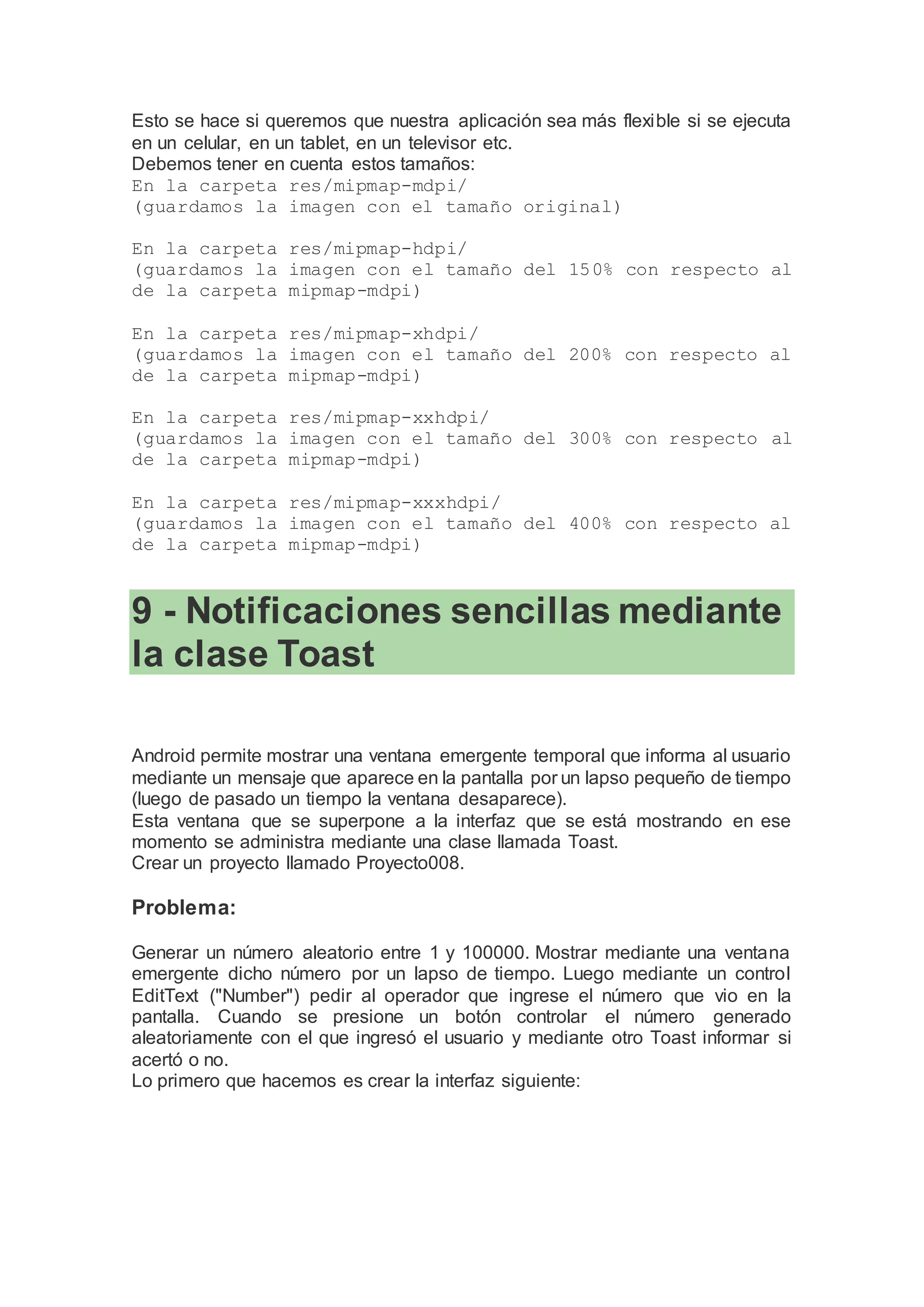 Esto se hace si queremos que nuestra aplicación sea más flexible si se ejecuta
en un celular, en un tablet, en un televisor etc.
Debemos tener en cuenta estos tamaños:
En la carpeta res/mipmap-mdpi/
(guardamos la imagen con el tamaño original)
En la carpeta res/mipmap-hdpi/
(guardamos la imagen con el tamaño del 150% con respecto al
de la carpeta mipmap-mdpi)
En la carpeta res/mipmap-xhdpi/
(guardamos la imagen con el tamaño del 200% con respecto al
de la carpeta mipmap-mdpi)
En la carpeta res/mipmap-xxhdpi/
(guardamos la imagen con el tamaño del 300% con respecto al
de la carpeta mipmap-mdpi)
En la carpeta res/mipmap-xxxhdpi/
(guardamos la imagen con el tamaño del 400% con respecto al
de la carpeta mipmap-mdpi)
9 - Notificaciones sencillas mediante
la clase Toast
Android permite mostrar una ventana emergente temporal que informa al usuario
mediante un mensaje que aparece en la pantalla por un lapso pequeño de tiempo
(luego de pasado un tiempo la ventana desaparece).
Esta ventana que se superpone a la interfaz que se está mostrando en ese
momento se administra mediante una clase llamada Toast.
Crear un proyecto llamado Proyecto008.
Problema:
Generar un número aleatorio entre 1 y 100000. Mostrar mediante una ventana
emergente dicho número por un lapso de tiempo. Luego mediante un control
EditText ("Number") pedir al operador que ingrese el número que vio en la
pantalla. Cuando se presione un botón controlar el número generado
aleatoriamente con el que ingresó el usuario y mediante otro Toast informar si
acertó o no.
Lo primero que hacemos es crear la interfaz siguiente:
 