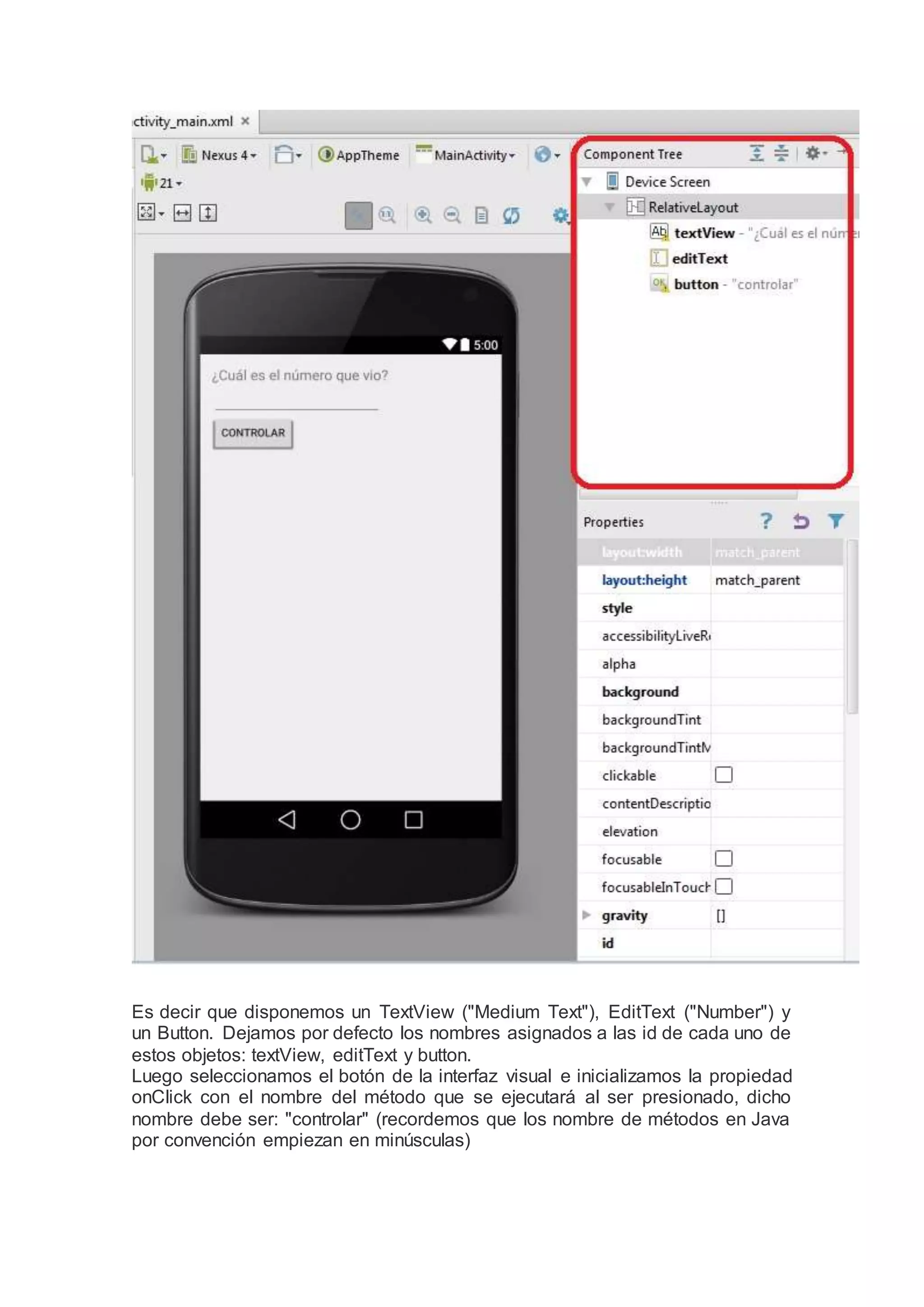 Es decir que disponemos un TextView ("Medium Text"), EditText ("Number") y
un Button. Dejamos por defecto los nombres asignados a las id de cada uno de
estos objetos: textView, editText y button.
Luego seleccionamos el botón de la interfaz visual e inicializamos la propiedad
onClick con el nombre del método que se ejecutará al ser presionado, dicho
nombre debe ser: "controlar" (recordemos que los nombre de métodos en Java
por convención empiezan en minúsculas)
 