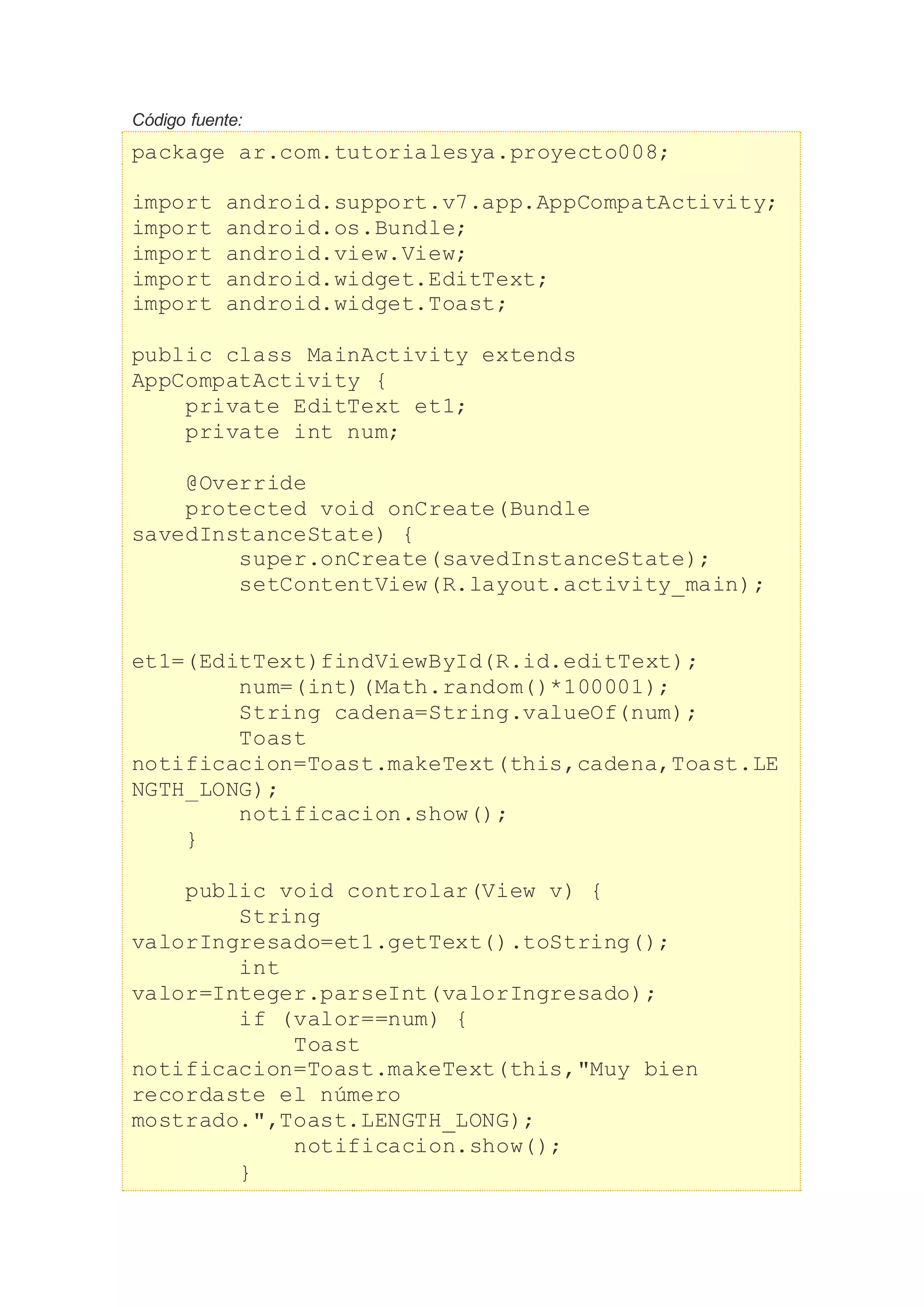 Código fuente:
package ar.com.tutorialesya.proyecto008;
import android.support.v7.app.AppCompatActivity;
import android.os.Bundle;
import android.view.View;
import android.widget.EditText;
import android.widget.Toast;
public class MainActivity extends
AppCompatActivity {
private EditText et1;
private int num;
@Override
protected void onCreate(Bundle
savedInstanceState) {
super.onCreate(savedInstanceState);
setContentView(R.layout.activity_main);
et1=(EditText)findViewById(R.id.editText);
num=(int)(Math.random()*100001);
String cadena=String.valueOf(num);
Toast
notificacion=Toast.makeText(this,cadena,Toast.LE
NGTH_LONG);
notificacion.show();
}
public void controlar(View v) {
String
valorIngresado=et1.getText().toString();
int
valor=Integer.parseInt(valorIngresado);
if (valor==num) {
Toast
notificacion=Toast.makeText(this,"Muy bien
recordaste el número
mostrado.",Toast.LENGTH_LONG);
notificacion.show();
}
 