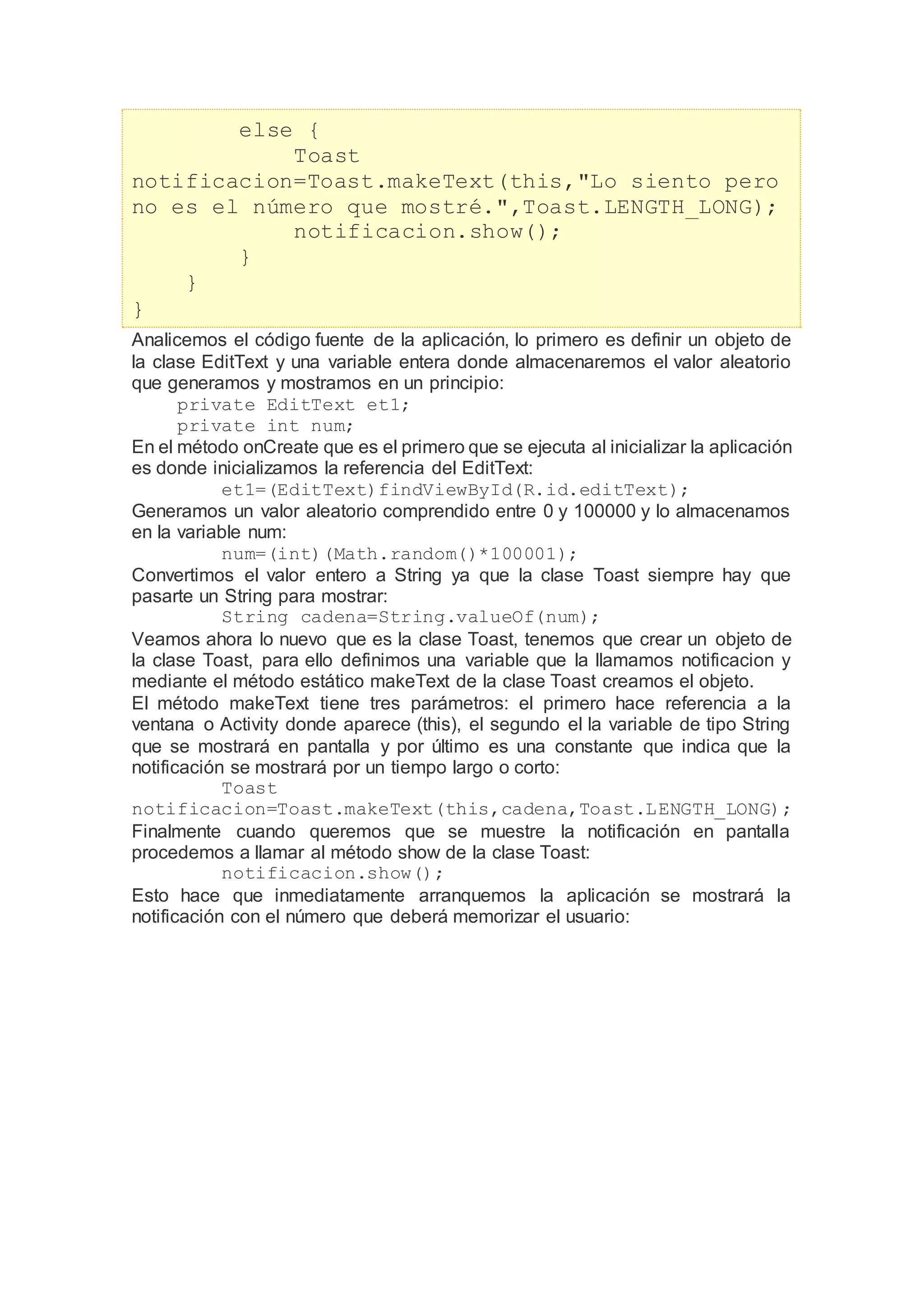 else {
Toast
notificacion=Toast.makeText(this,"Lo siento pero
no es el número que mostré.",Toast.LENGTH_LONG);
notificacion.show();
}
}
}
Analicemos el código fuente de la aplicación, lo primero es definir un objeto de
la clase EditText y una variable entera donde almacenaremos el valor aleatorio
que generamos y mostramos en un principio:
private EditText et1;
private int num;
En el método onCreate que es el primero que se ejecuta al inicializar la aplicación
es donde inicializamos la referencia del EditText:
et1=(EditText)findViewById(R.id.editText);
Generamos un valor aleatorio comprendido entre 0 y 100000 y lo almacenamos
en la variable num:
num=(int)(Math.random()*100001);
Convertimos el valor entero a String ya que la clase Toast siempre hay que
pasarte un String para mostrar:
String cadena=String.valueOf(num);
Veamos ahora lo nuevo que es la clase Toast, tenemos que crear un objeto de
la clase Toast, para ello definimos una variable que la llamamos notificacion y
mediante el método estático makeText de la clase Toast creamos el objeto.
El método makeText tiene tres parámetros: el primero hace referencia a la
ventana o Activity donde aparece (this), el segundo el la variable de tipo String
que se mostrará en pantalla y por último es una constante que indica que la
notificación se mostrará por un tiempo largo o corto:
Toast
notificacion=Toast.makeText(this,cadena,Toast.LENGTH_LONG);
Finalmente cuando queremos que se muestre la notificación en pantalla
procedemos a llamar al método show de la clase Toast:
notificacion.show();
Esto hace que inmediatamente arranquemos la aplicación se mostrará la
notificación con el número que deberá memorizar el usuario:
 