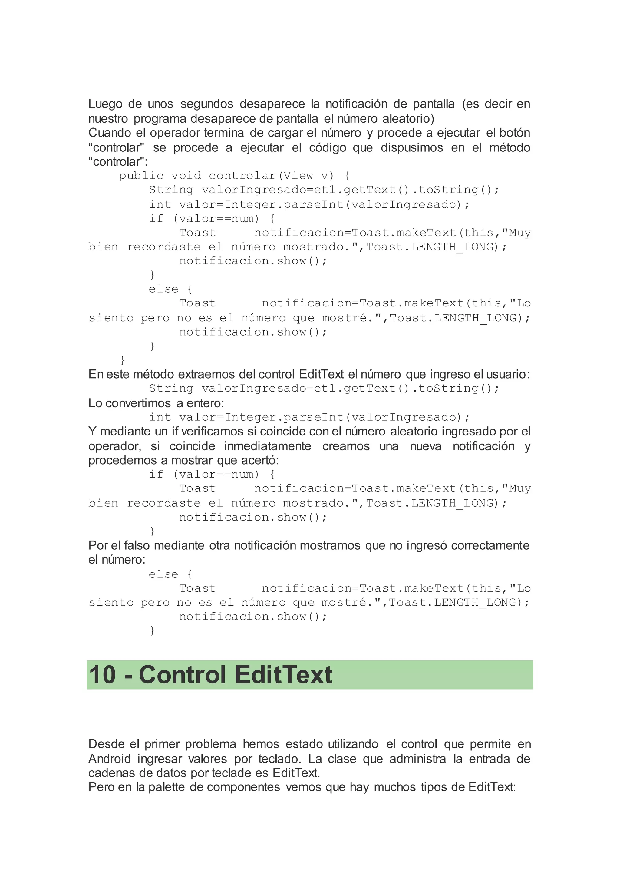 Luego de unos segundos desaparece la notificación de pantalla (es decir en
nuestro programa desaparece de pantalla el número aleatorio)
Cuando el operador termina de cargar el número y procede a ejecutar el botón
"controlar" se procede a ejecutar el código que dispusimos en el método
"controlar":
public void controlar(View v) {
String valorIngresado=et1.getText().toString();
int valor=Integer.parseInt(valorIngresado);
if (valor==num) {
Toast notificacion=Toast.makeText(this,"Muy
bien recordaste el número mostrado.",Toast.LENGTH_LONG);
notificacion.show();
}
else {
Toast notificacion=Toast.makeText(this,"Lo
siento pero no es el número que mostré.",Toast.LENGTH_LONG);
notificacion.show();
}
}
En este método extraemos del control EditText el número que ingreso el usuario:
String valorIngresado=et1.getText().toString();
Lo convertimos a entero:
int valor=Integer.parseInt(valorIngresado);
Y mediante un if verificamos si coincide con el número aleatorio ingresado por el
operador, si coincide inmediatamente creamos una nueva notificación y
procedemos a mostrar que acertó:
if (valor==num) {
Toast notificacion=Toast.makeText(this,"Muy
bien recordaste el número mostrado.",Toast.LENGTH_LONG);
notificacion.show();
}
Por el falso mediante otra notificación mostramos que no ingresó correctamente
el número:
else {
Toast notificacion=Toast.makeText(this,"Lo
siento pero no es el número que mostré.",Toast.LENGTH_LONG);
notificacion.show();
}
10 - Control EditText
Desde el primer problema hemos estado utilizando el control que permite en
Android ingresar valores por teclado. La clase que administra la entrada de
cadenas de datos por teclade es EditText.
Pero en la palette de componentes vemos que hay muchos tipos de EditText:
 