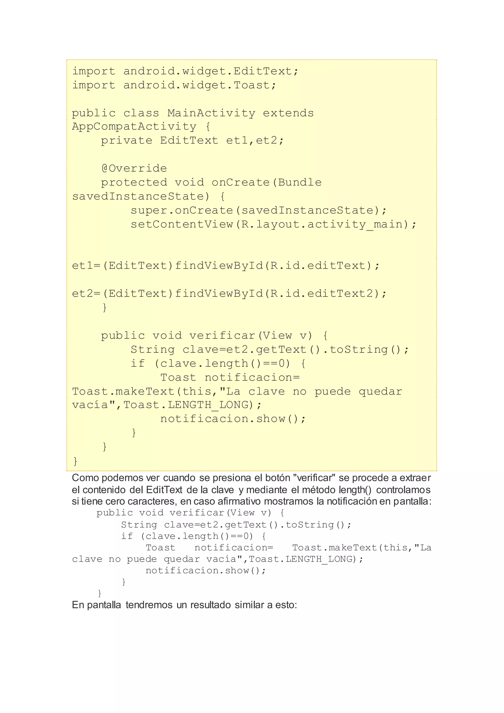 import android.widget.EditText;
import android.widget.Toast;
public class MainActivity extends
AppCompatActivity {
private EditText et1,et2;
@Override
protected void onCreate(Bundle
savedInstanceState) {
super.onCreate(savedInstanceState);
setContentView(R.layout.activity_main);
et1=(EditText)findViewById(R.id.editText);
et2=(EditText)findViewById(R.id.editText2);
}
public void verificar(View v) {
String clave=et2.getText().toString();
if (clave.length()==0) {
Toast notificacion=
Toast.makeText(this,"La clave no puede quedar
vacía",Toast.LENGTH_LONG);
notificacion.show();
}
}
}
Como podemos ver cuando se presiona el botón "verificar" se procede a extraer
el contenido del EditText de la clave y mediante el método length() controlamos
si tiene cero caracteres, en caso afirmativo mostramos la notificación en pantalla:
public void verificar(View v) {
String clave=et2.getText().toString();
if (clave.length()==0) {
Toast notificacion= Toast.makeText(this,"La
clave no puede quedar vacía",Toast.LENGTH_LONG);
notificacion.show();
}
}
En pantalla tendremos un resultado similar a esto:
 