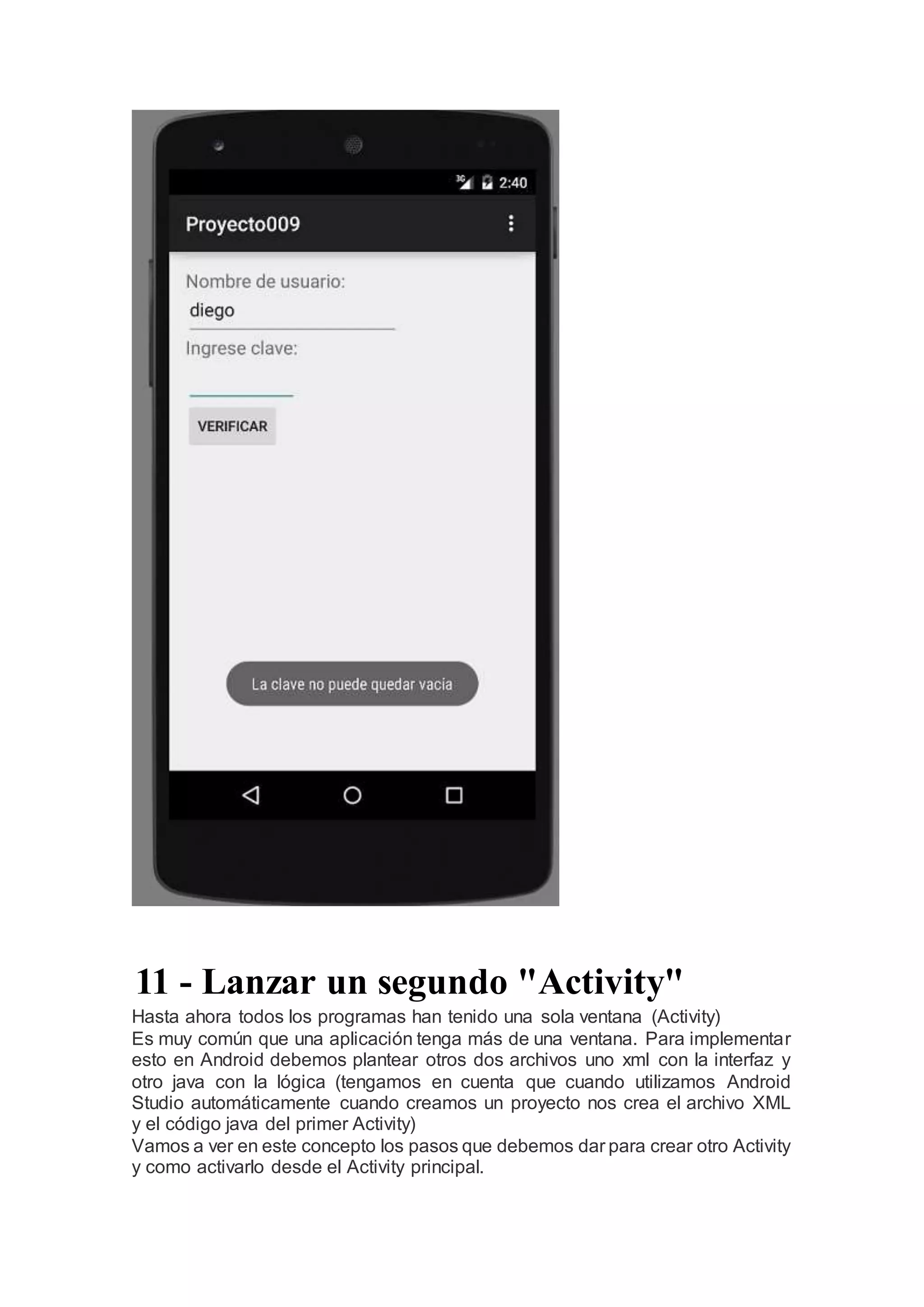 11 - Lanzar un segundo "Activity"
Hasta ahora todos los programas han tenido una sola ventana (Activity)
Es muy común que una aplicación tenga más de una ventana. Para implementar
esto en Android debemos plantear otros dos archivos uno xml con la interfaz y
otro java con la lógica (tengamos en cuenta que cuando utilizamos Android
Studio automáticamente cuando creamos un proyecto nos crea el archivo XML
y el código java del primer Activity)
Vamos a ver en este concepto los pasos que debemos dar para crear otro Activity
y como activarlo desde el Activity principal.
 