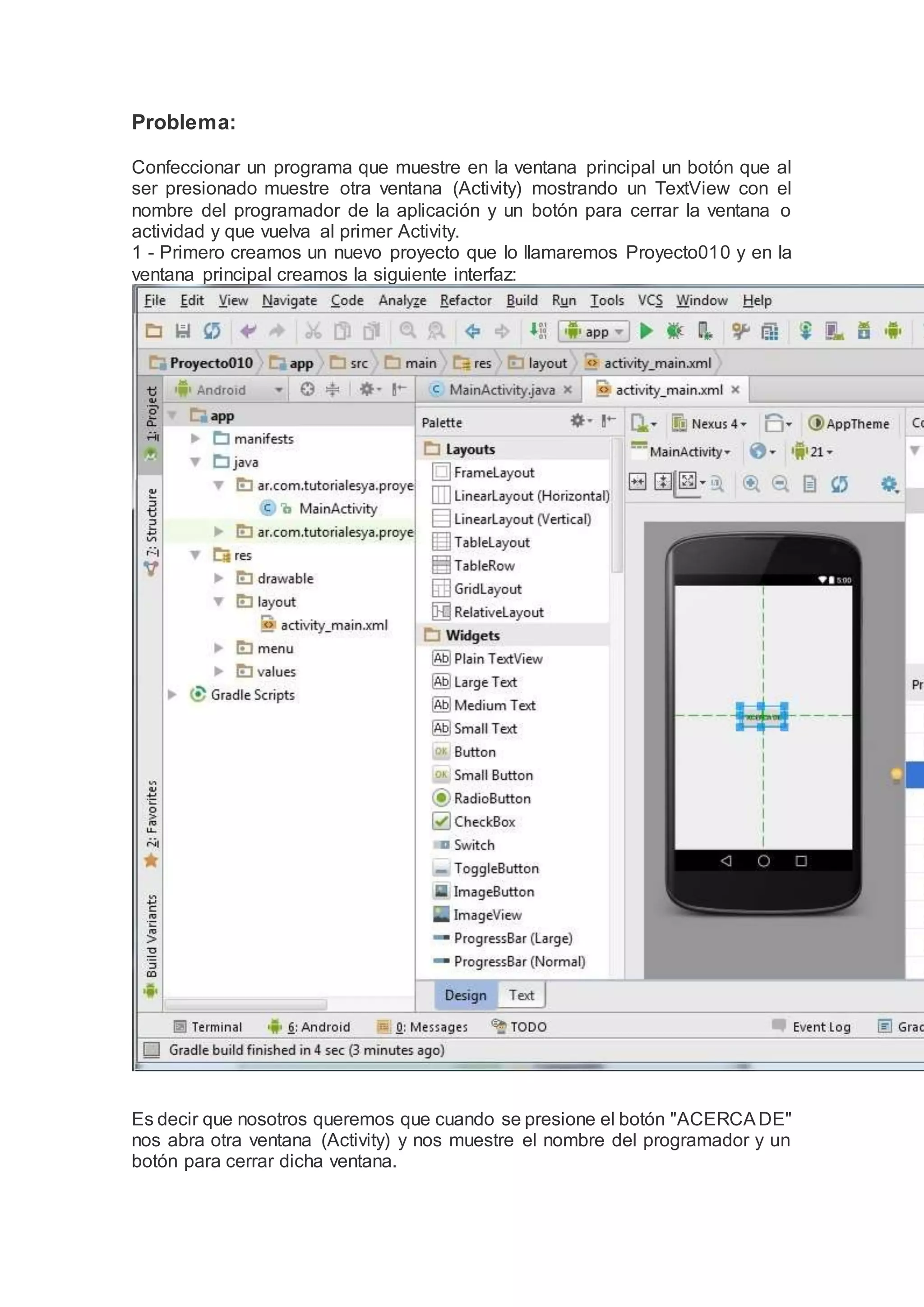 Problema:
Confeccionar un programa que muestre en la ventana principal un botón que al
ser presionado muestre otra ventana (Activity) mostrando un TextView con el
nombre del programador de la aplicación y un botón para cerrar la ventana o
actividad y que vuelva al primer Activity.
1 - Primero creamos un nuevo proyecto que lo llamaremos Proyecto010 y en la
ventana principal creamos la siguiente interfaz:
Es decir que nosotros queremos que cuando se presione el botón "ACERCADE"
nos abra otra ventana (Activity) y nos muestre el nombre del programador y un
botón para cerrar dicha ventana.
 