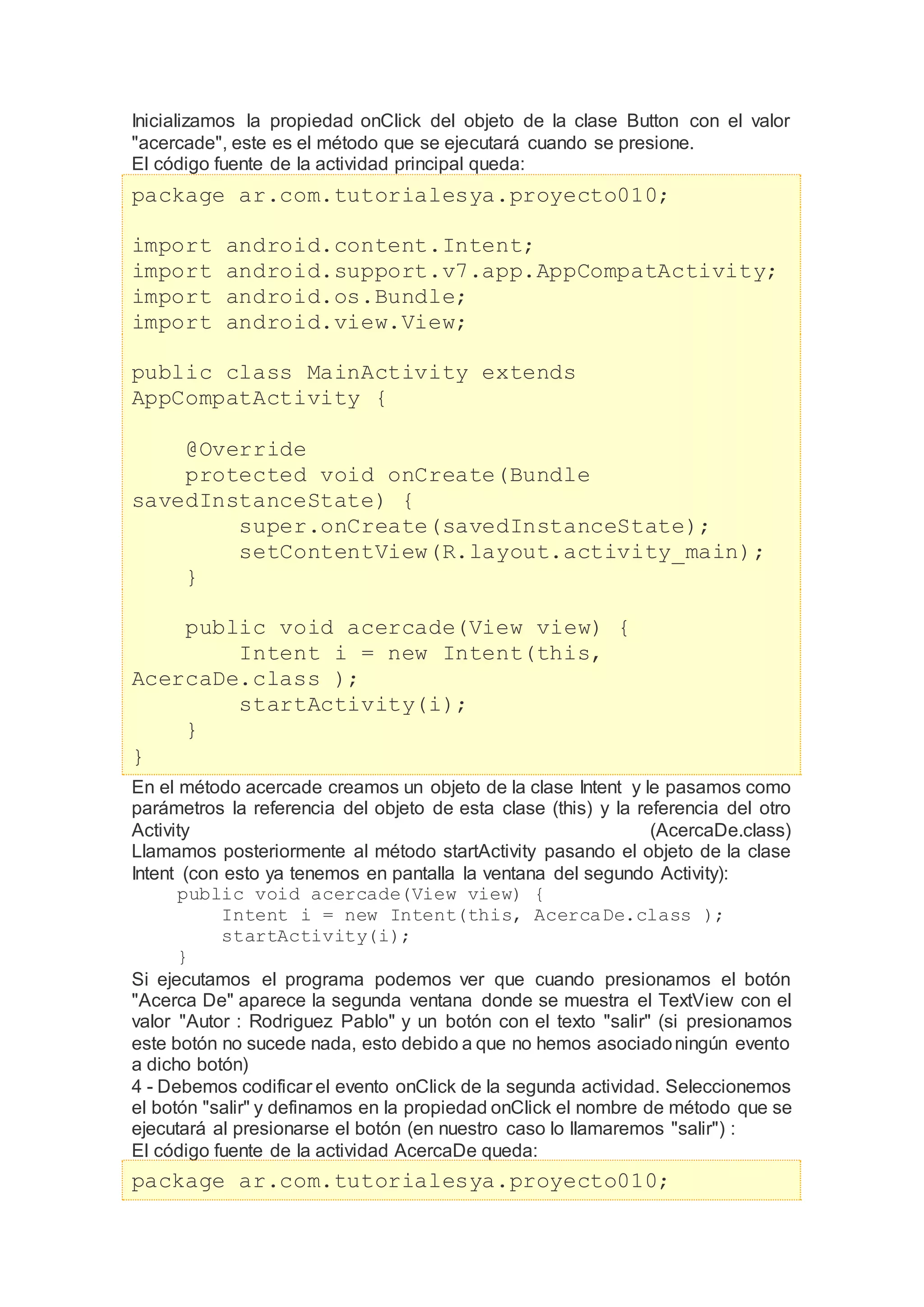 Inicializamos la propiedad onClick del objeto de la clase Button con el valor
"acercade", este es el método que se ejecutará cuando se presione.
El código fuente de la actividad principal queda:
package ar.com.tutorialesya.proyecto010;
import android.content.Intent;
import android.support.v7.app.AppCompatActivity;
import android.os.Bundle;
import android.view.View;
public class MainActivity extends
AppCompatActivity {
@Override
protected void onCreate(Bundle
savedInstanceState) {
super.onCreate(savedInstanceState);
setContentView(R.layout.activity_main);
}
public void acercade(View view) {
Intent i = new Intent(this,
AcercaDe.class );
startActivity(i);
}
}
En el método acercade creamos un objeto de la clase Intent y le pasamos como
parámetros la referencia del objeto de esta clase (this) y la referencia del otro
Activity (AcercaDe.class)
Llamamos posteriormente al método startActivity pasando el objeto de la clase
Intent (con esto ya tenemos en pantalla la ventana del segundo Activity):
public void acercade(View view) {
Intent i = new Intent(this, AcercaDe.class );
startActivity(i);
}
Si ejecutamos el programa podemos ver que cuando presionamos el botón
"Acerca De" aparece la segunda ventana donde se muestra el TextView con el
valor "Autor : Rodriguez Pablo" y un botón con el texto "salir" (si presionamos
este botón no sucede nada, esto debido a que no hemos asociadoningún evento
a dicho botón)
4 - Debemos codificar el evento onClick de la segunda actividad. Seleccionemos
el botón "salir" y definamos en la propiedad onClick el nombre de método que se
ejecutará al presionarse el botón (en nuestro caso lo llamaremos "salir") :
El código fuente de la actividad AcercaDe queda:
package ar.com.tutorialesya.proyecto010;
 