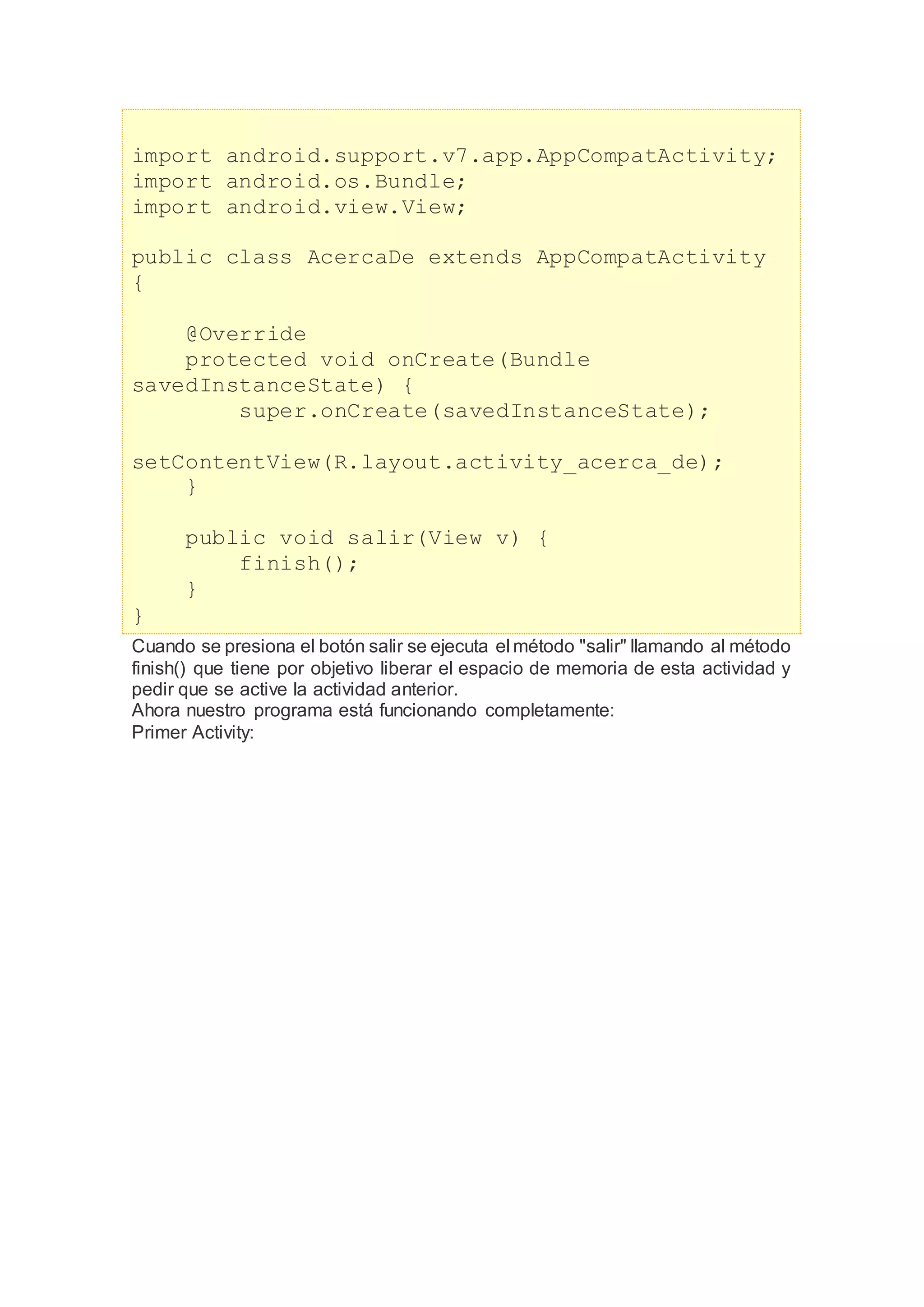 import android.support.v7.app.AppCompatActivity;
import android.os.Bundle;
import android.view.View;
public class AcercaDe extends AppCompatActivity
{
@Override
protected void onCreate(Bundle
savedInstanceState) {
super.onCreate(savedInstanceState);
setContentView(R.layout.activity_acerca_de);
}
public void salir(View v) {
finish();
}
}
Cuando se presiona el botón salir se ejecuta el método "salir" llamando al método
finish() que tiene por objetivo liberar el espacio de memoria de esta actividad y
pedir que se active la actividad anterior.
Ahora nuestro programa está funcionando completamente:
Primer Activity:
 