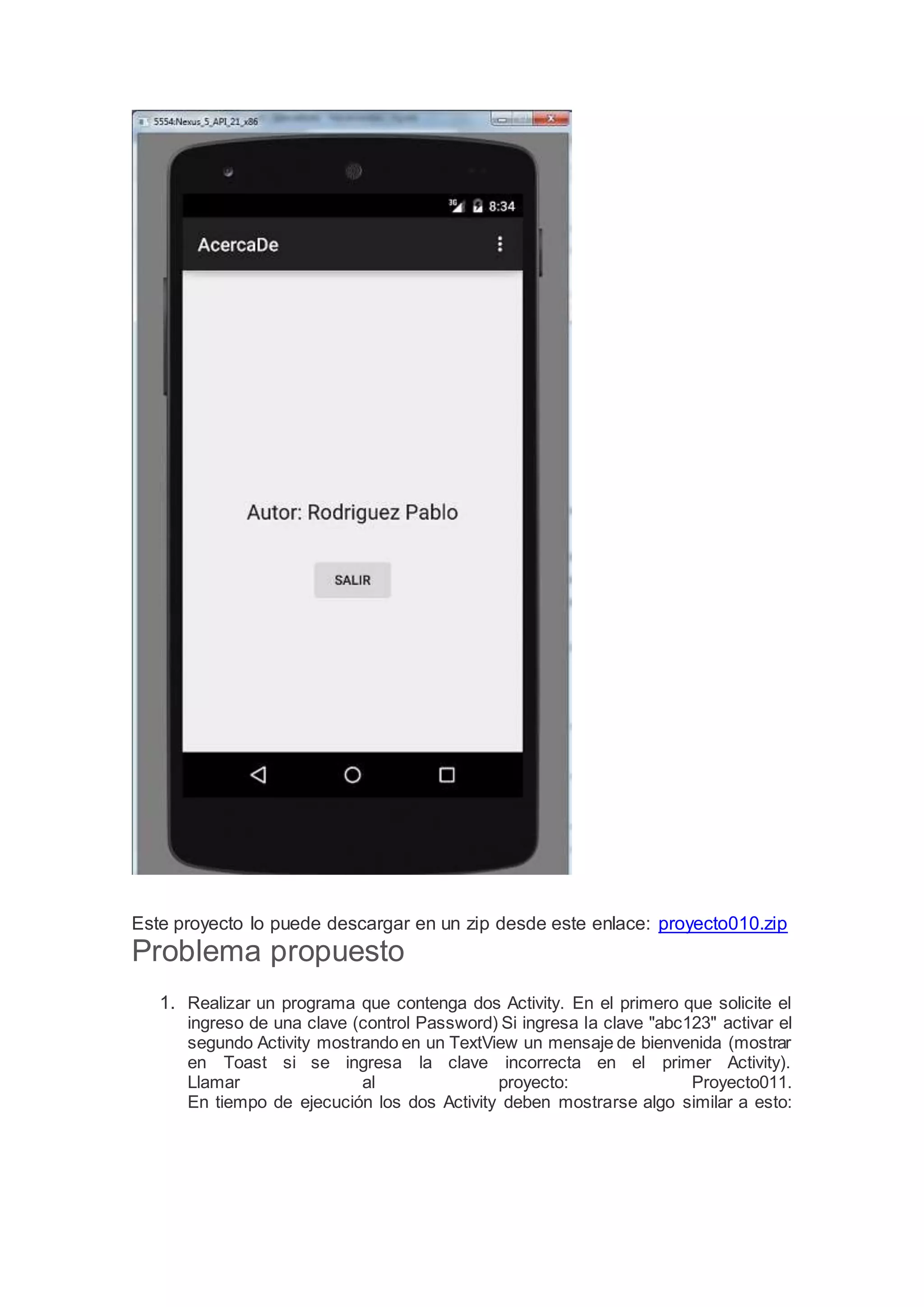 Este proyecto lo puede descargar en un zip desde este enlace: proyecto010.zip
Problema propuesto
1. Realizar un programa que contenga dos Activity. En el primero que solicite el
ingreso de una clave (control Password) Si ingresa la clave "abc123" activar el
segundo Activity mostrando en un TextView un mensaje de bienvenida (mostrar
en Toast si se ingresa la clave incorrecta en el primer Activity).
Llamar al proyecto: Proyecto011.
En tiempo de ejecución los dos Activity deben mostrarse algo similar a esto:
 