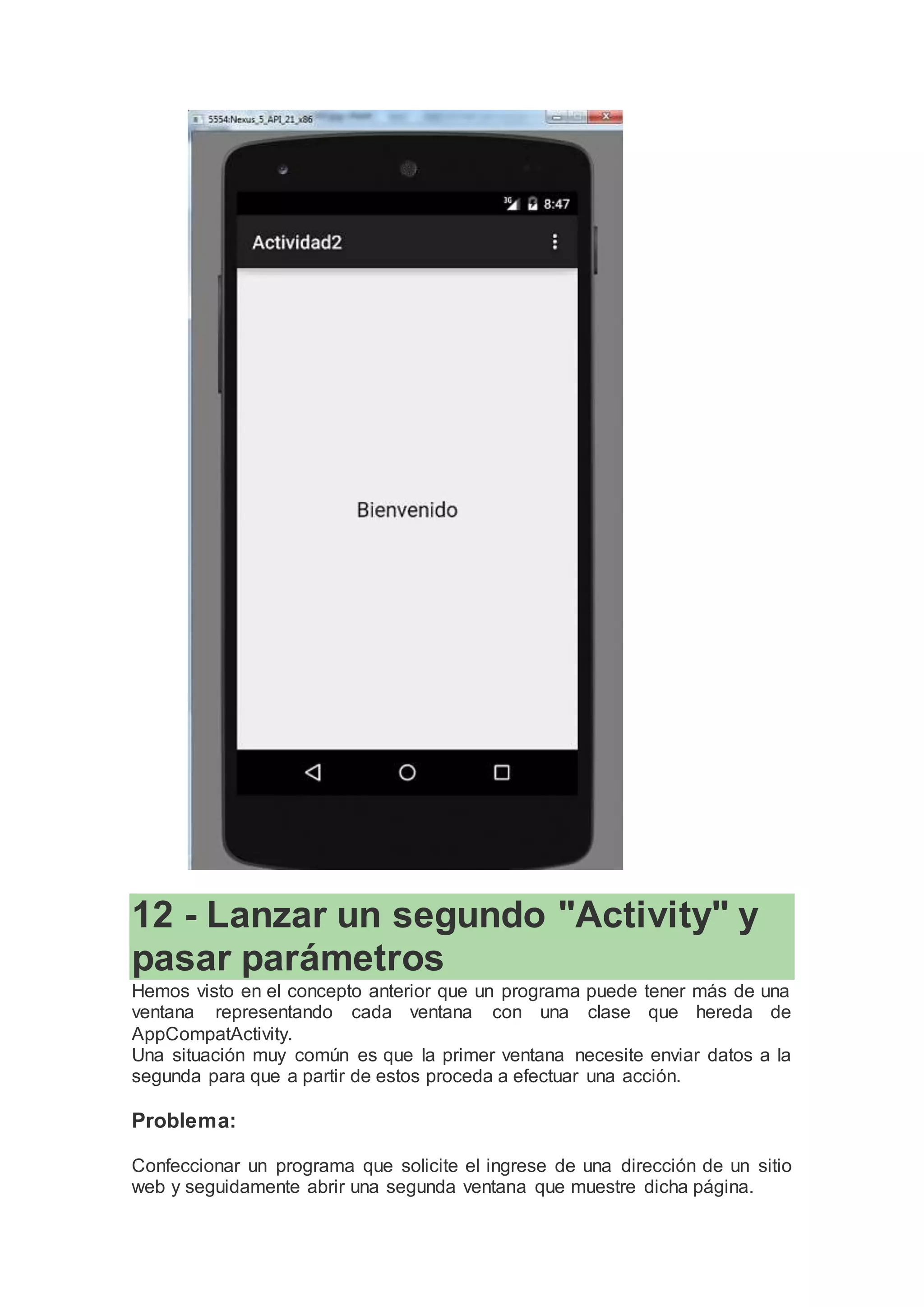 12 - Lanzar un segundo "Activity" y
pasar parámetros
Hemos visto en el concepto anterior que un programa puede tener más de una
ventana representando cada ventana con una clase que hereda de
AppCompatActivity.
Una situación muy común es que la primer ventana necesite enviar datos a la
segunda para que a partir de estos proceda a efectuar una acción.
Problema:
Confeccionar un programa que solicite el ingrese de una dirección de un sitio
web y seguidamente abrir una segunda ventana que muestre dicha página.
 