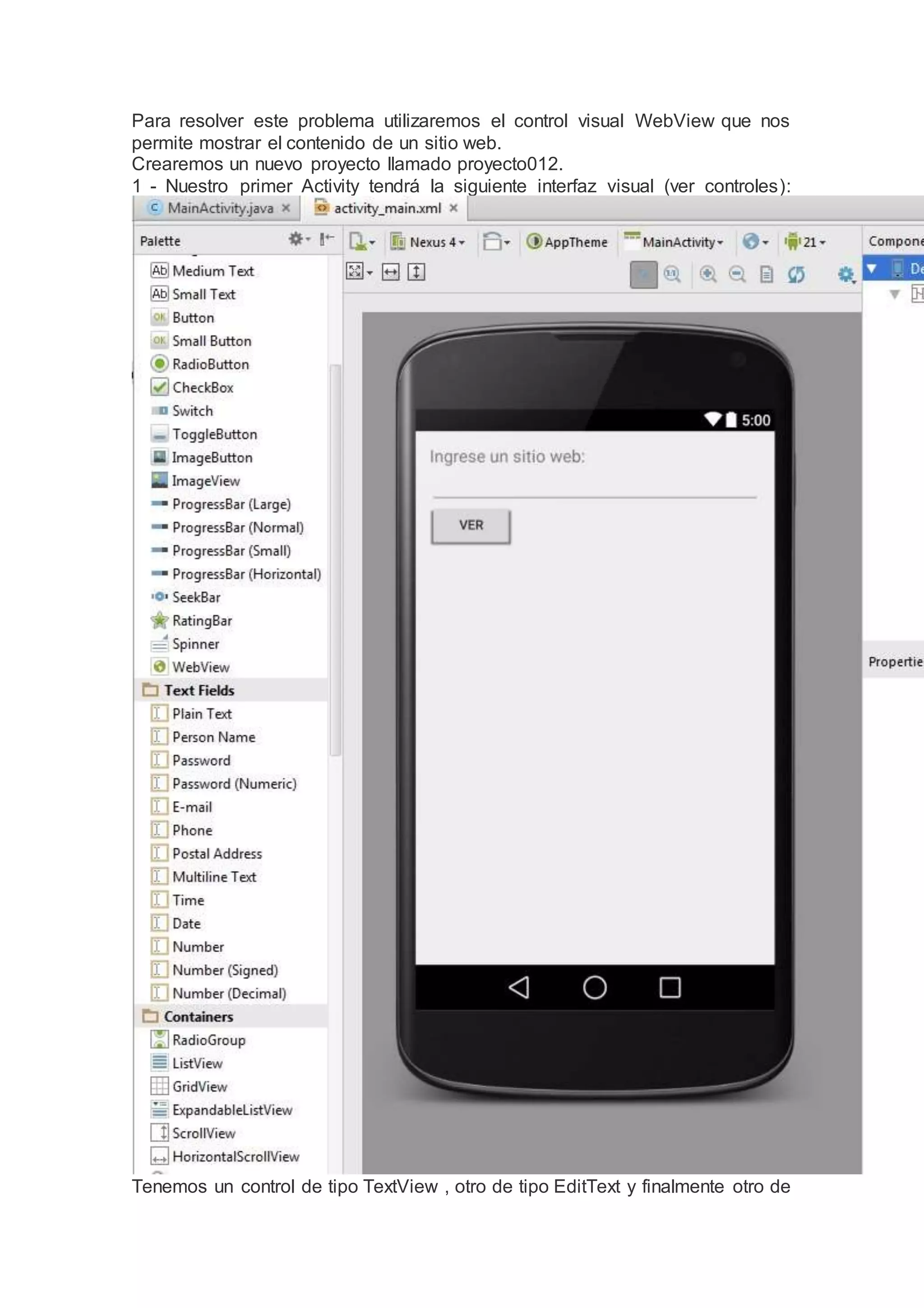 Para resolver este problema utilizaremos el control visual WebView que nos
permite mostrar el contenido de un sitio web.
Crearemos un nuevo proyecto llamado proyecto012.
1 - Nuestro primer Activity tendrá la siguiente interfaz visual (ver controles):
Tenemos un control de tipo TextView , otro de tipo EditText y finalmente otro de
 