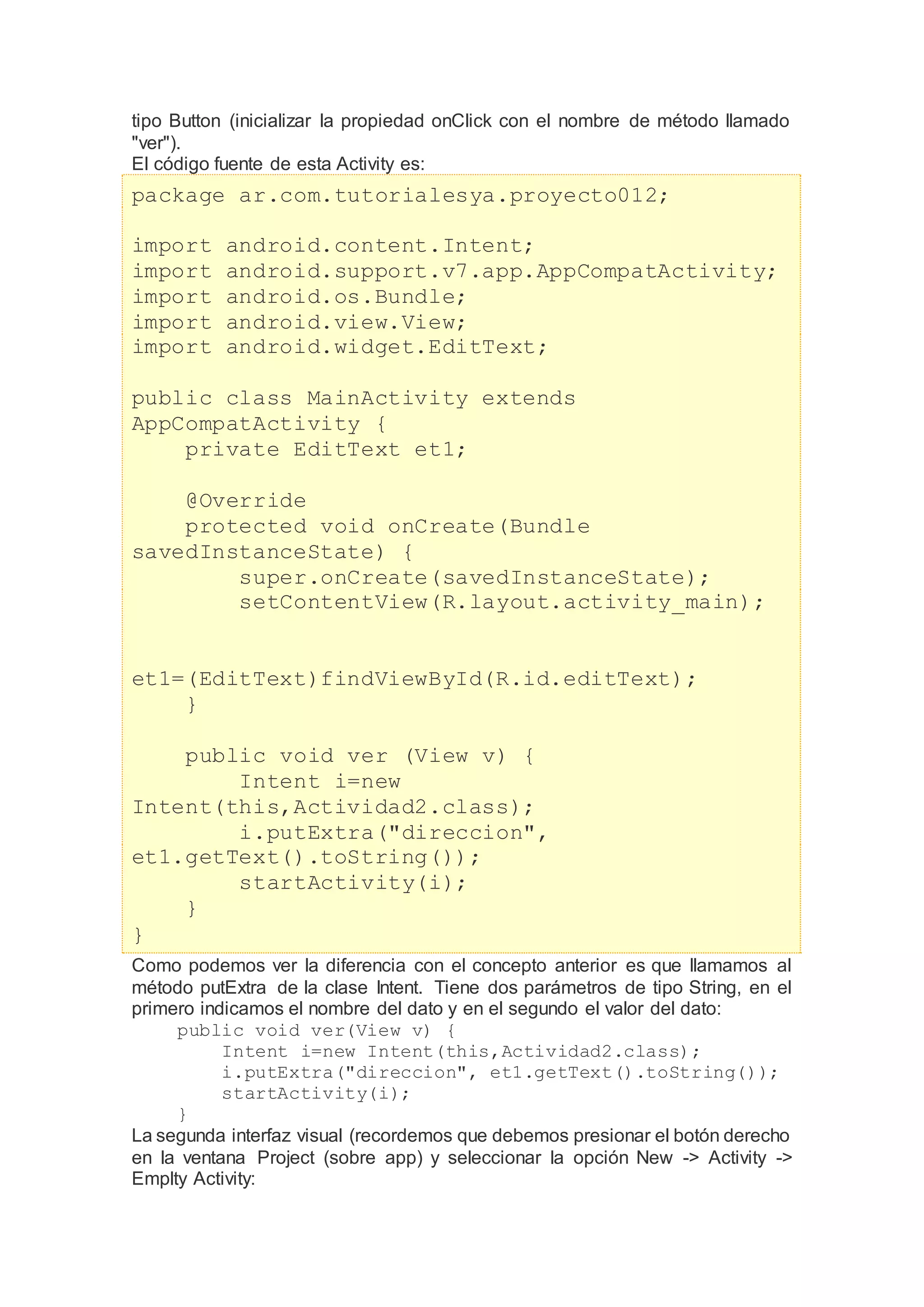 tipo Button (inicializar la propiedad onClick con el nombre de método llamado
"ver").
El código fuente de esta Activity es:
package ar.com.tutorialesya.proyecto012;
import android.content.Intent;
import android.support.v7.app.AppCompatActivity;
import android.os.Bundle;
import android.view.View;
import android.widget.EditText;
public class MainActivity extends
AppCompatActivity {
private EditText et1;
@Override
protected void onCreate(Bundle
savedInstanceState) {
super.onCreate(savedInstanceState);
setContentView(R.layout.activity_main);
et1=(EditText)findViewById(R.id.editText);
}
public void ver (View v) {
Intent i=new
Intent(this,Actividad2.class);
i.putExtra("direccion",
et1.getText().toString());
startActivity(i);
}
}
Como podemos ver la diferencia con el concepto anterior es que llamamos al
método putExtra de la clase Intent. Tiene dos parámetros de tipo String, en el
primero indicamos el nombre del dato y en el segundo el valor del dato:
public void ver(View v) {
Intent i=new Intent(this,Actividad2.class);
i.putExtra("direccion", et1.getText().toString());
startActivity(i);
}
La segunda interfaz visual (recordemos que debemos presionar el botón derecho
en la ventana Project (sobre app) y seleccionar la opción New -> Activity ->
Emplty Activity:
 