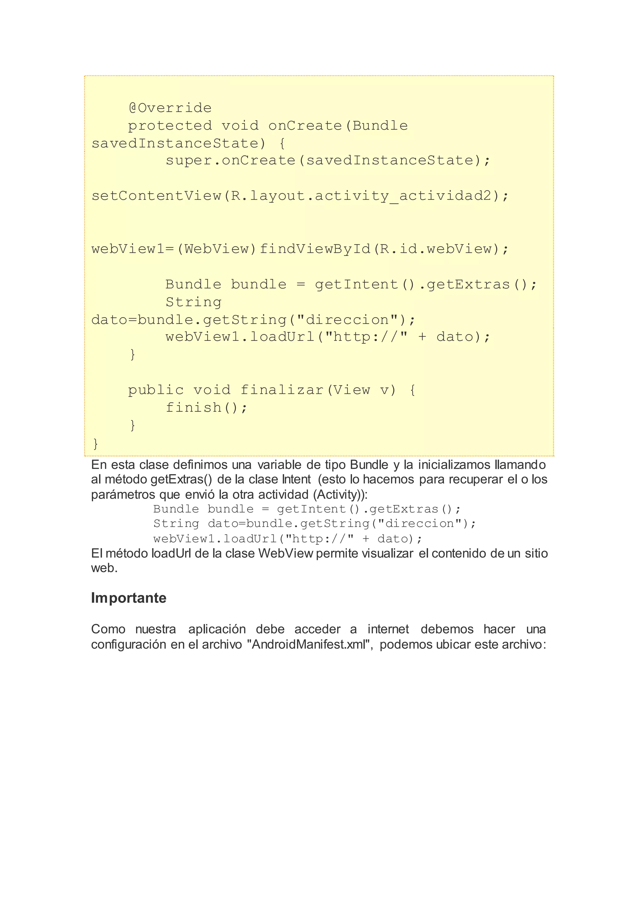 @Override
protected void onCreate(Bundle
savedInstanceState) {
super.onCreate(savedInstanceState);
setContentView(R.layout.activity_actividad2);
webView1=(WebView)findViewById(R.id.webView);
Bundle bundle = getIntent().getExtras();
String
dato=bundle.getString("direccion");
webView1.loadUrl("http://" + dato);
}
public void finalizar(View v) {
finish();
}
}
En esta clase definimos una variable de tipo Bundle y la inicializamos llamando
al método getExtras() de la clase Intent (esto lo hacemos para recuperar el o los
parámetros que envió la otra actividad (Activity)):
Bundle bundle = getIntent().getExtras();
String dato=bundle.getString("direccion");
webView1.loadUrl("http://" + dato);
El método loadUrl de la clase WebView permite visualizar el contenido de un sitio
web.
Importante
Como nuestra aplicación debe acceder a internet debemos hacer una
configuración en el archivo "AndroidManifest.xml", podemos ubicar este archivo:
 