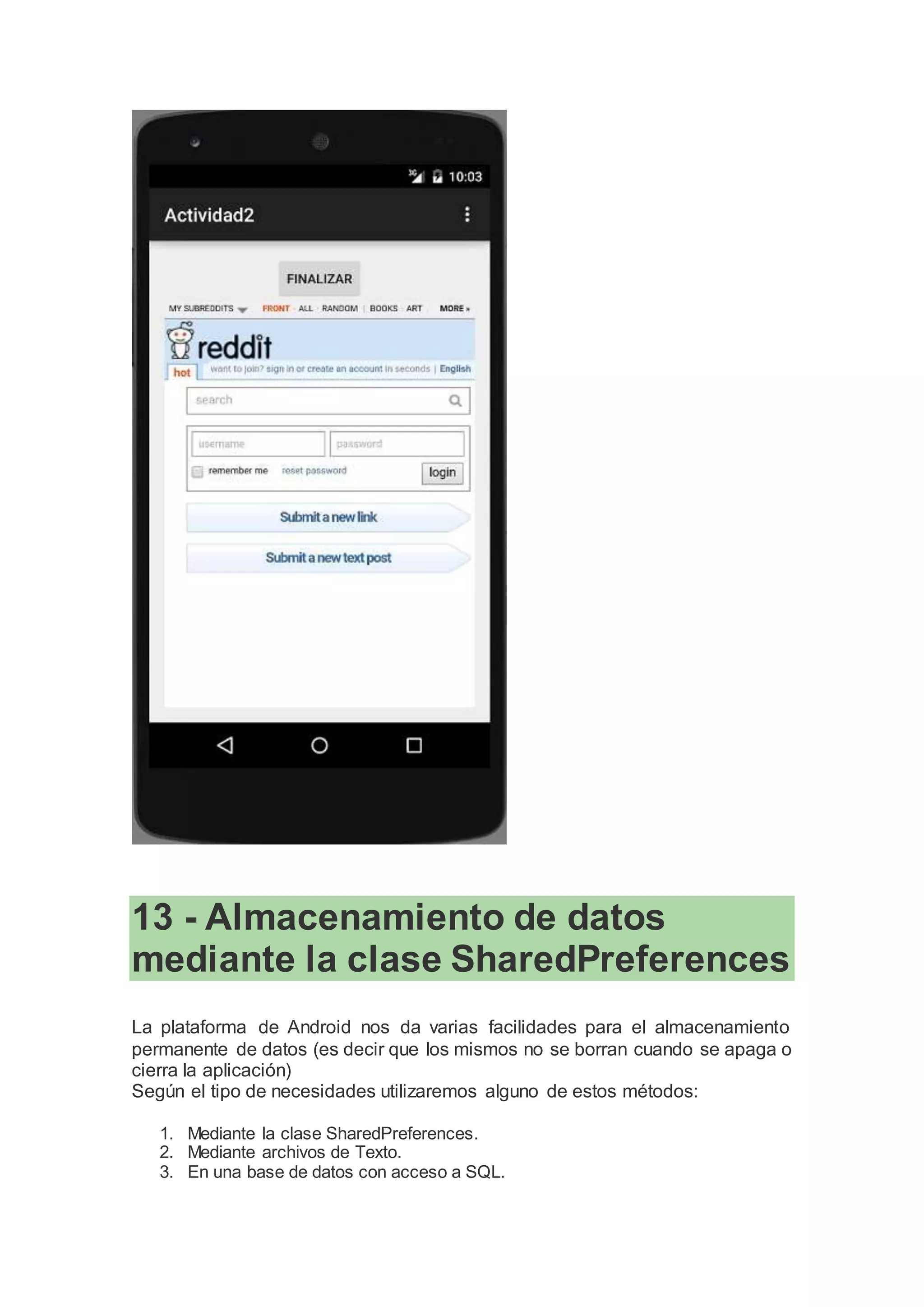 13 - Almacenamiento de datos
mediante la clase SharedPreferences
La plataforma de Android nos da varias facilidades para el almacenamiento
permanente de datos (es decir que los mismos no se borran cuando se apaga o
cierra la aplicación)
Según el tipo de necesidades utilizaremos alguno de estos métodos:
1. Mediante la clase SharedPreferences.
2. Mediante archivos de Texto.
3. En una base de datos con acceso a SQL.
 