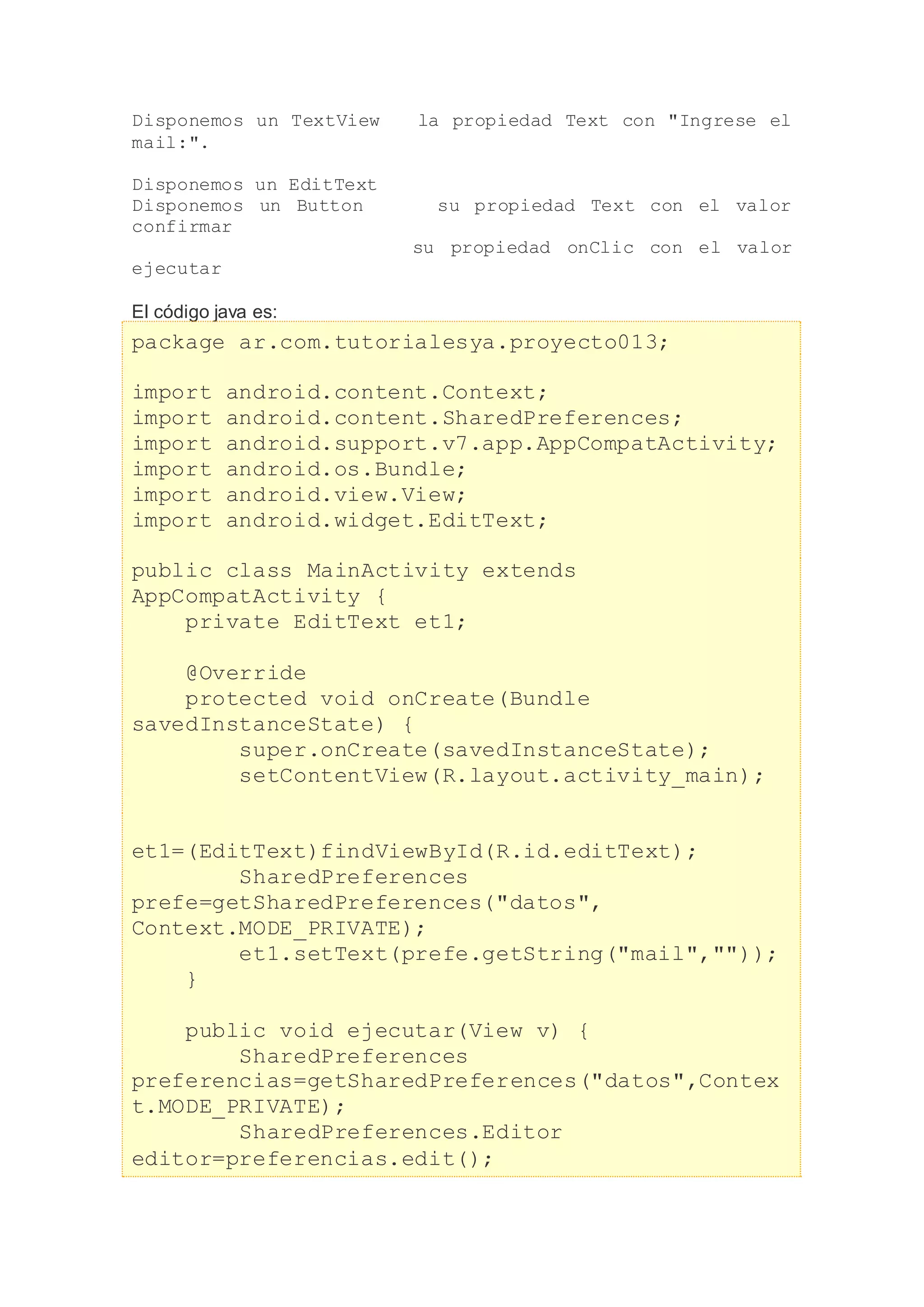Disponemos un TextView la propiedad Text con "Ingrese el
mail:".
Disponemos un EditText
Disponemos un Button su propiedad Text con el valor
confirmar
su propiedad onClic con el valor
ejecutar
El código java es:
package ar.com.tutorialesya.proyecto013;
import android.content.Context;
import android.content.SharedPreferences;
import android.support.v7.app.AppCompatActivity;
import android.os.Bundle;
import android.view.View;
import android.widget.EditText;
public class MainActivity extends
AppCompatActivity {
private EditText et1;
@Override
protected void onCreate(Bundle
savedInstanceState) {
super.onCreate(savedInstanceState);
setContentView(R.layout.activity_main);
et1=(EditText)findViewById(R.id.editText);
SharedPreferences
prefe=getSharedPreferences("datos",
Context.MODE_PRIVATE);
et1.setText(prefe.getString("mail",""));
}
public void ejecutar(View v) {
SharedPreferences
preferencias=getSharedPreferences("datos",Contex
t.MODE_PRIVATE);
SharedPreferences.Editor
editor=preferencias.edit();
 