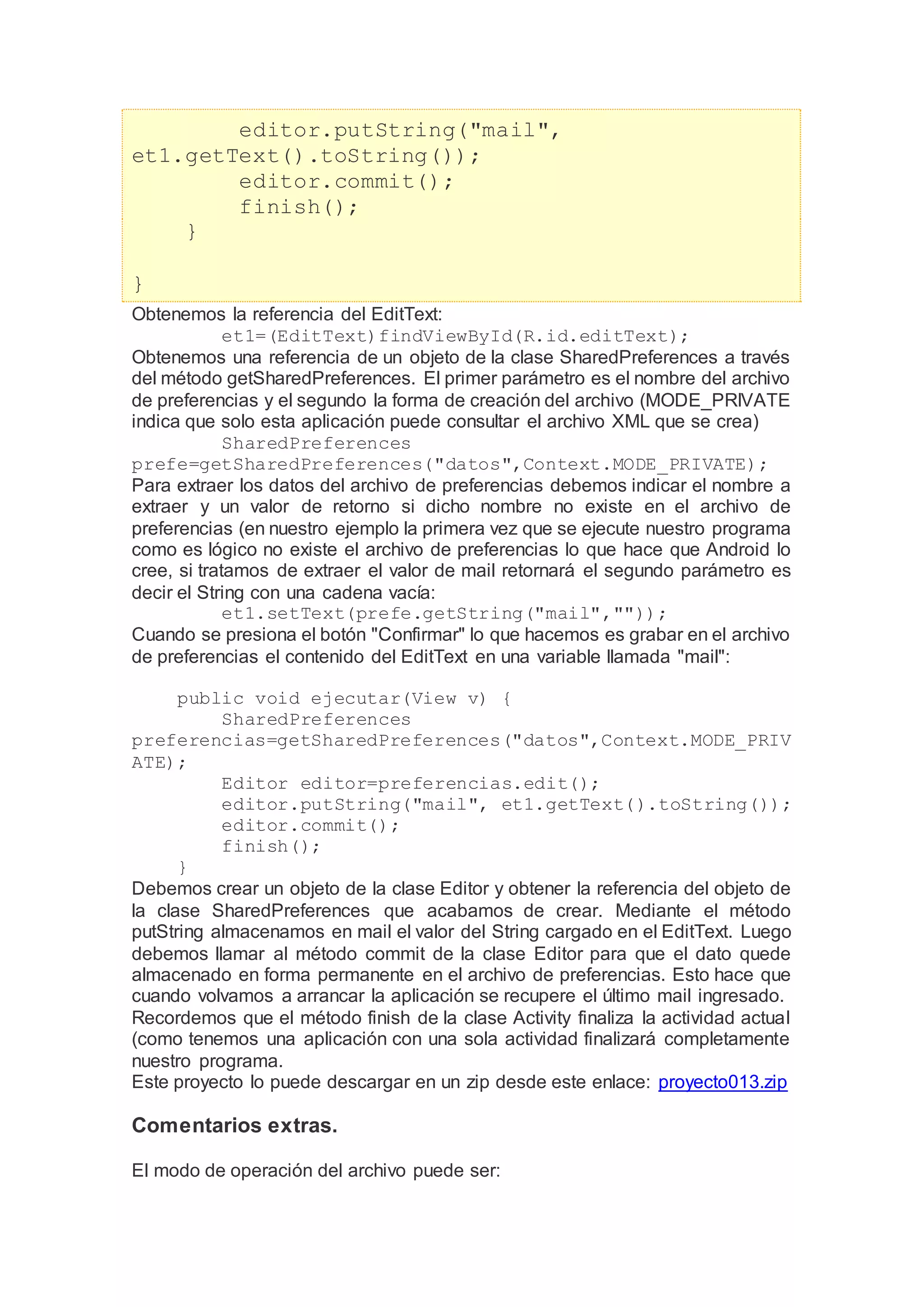 editor.putString("mail",
et1.getText().toString());
editor.commit();
finish();
}
}
Obtenemos la referencia del EditText:
et1=(EditText)findViewById(R.id.editText);
Obtenemos una referencia de un objeto de la clase SharedPreferences a través
del método getSharedPreferences. El primer parámetro es el nombre del archivo
de preferencias y el segundo la forma de creación del archivo (MODE_PRIVATE
indica que solo esta aplicación puede consultar el archivo XML que se crea)
SharedPreferences
prefe=getSharedPreferences("datos",Context.MODE_PRIVATE);
Para extraer los datos del archivo de preferencias debemos indicar el nombre a
extraer y un valor de retorno si dicho nombre no existe en el archivo de
preferencias (en nuestro ejemplo la primera vez que se ejecute nuestro programa
como es lógico no existe el archivo de preferencias lo que hace que Android lo
cree, si tratamos de extraer el valor de mail retornará el segundo parámetro es
decir el String con una cadena vacía:
et1.setText(prefe.getString("mail",""));
Cuando se presiona el botón "Confirmar" lo que hacemos es grabar en el archivo
de preferencias el contenido del EditText en una variable llamada "mail":
public void ejecutar(View v) {
SharedPreferences
preferencias=getSharedPreferences("datos",Context.MODE_PRIV
ATE);
Editor editor=preferencias.edit();
editor.putString("mail", et1.getText().toString());
editor.commit();
finish();
}
Debemos crear un objeto de la clase Editor y obtener la referencia del objeto de
la clase SharedPreferences que acabamos de crear. Mediante el método
putString almacenamos en mail el valor del String cargado en el EditText. Luego
debemos llamar al método commit de la clase Editor para que el dato quede
almacenado en forma permanente en el archivo de preferencias. Esto hace que
cuando volvamos a arrancar la aplicación se recupere el último mail ingresado.
Recordemos que el método finish de la clase Activity finaliza la actividad actual
(como tenemos una aplicación con una sola actividad finalizará completamente
nuestro programa.
Este proyecto lo puede descargar en un zip desde este enlace: proyecto013.zip
Comentarios extras.
El modo de operación del archivo puede ser:
 