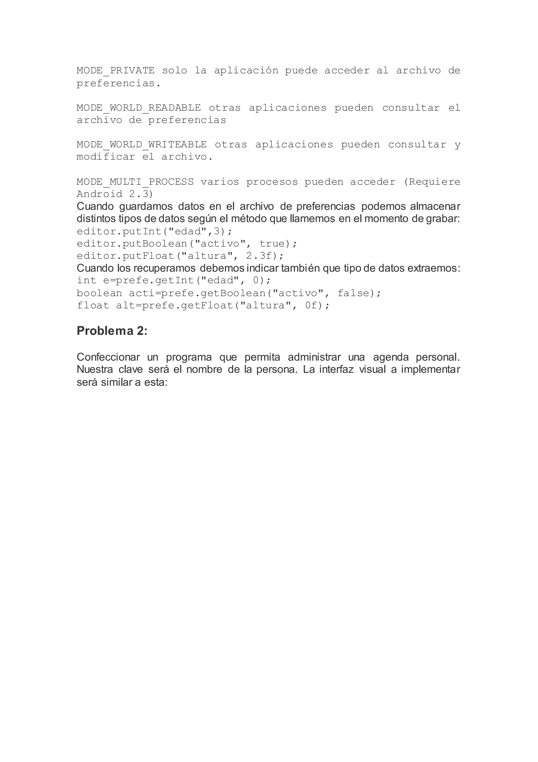 MODE_PRIVATE solo la aplicación puede acceder al archivo de
preferencias.
MODE_WORLD_READABLE otras aplicaciones pueden consultar el
archivo de preferencias
MODE_WORLD_WRITEABLE otras aplicaciones pueden consultar y
modificar el archivo.
MODE_MULTI_PROCESS varios procesos pueden acceder (Requiere
Android 2.3)
Cuando guardamos datos en el archivo de preferencias podemos almacenar
distintos tipos de datos según el método que llamemos en el momento de grabar:
editor.putInt("edad",3);
editor.putBoolean("activo", true);
editor.putFloat("altura", 2.3f);
Cuando los recuperamos debemos indicar también que tipo de datos extraemos:
int e=prefe.getInt("edad", 0);
boolean acti=prefe.getBoolean("activo", false);
float alt=prefe.getFloat("altura", 0f);
Problema 2:
Confeccionar un programa que permita administrar una agenda personal.
Nuestra clave será el nombre de la persona. La interfaz visual a implementar
será similar a esta:
 