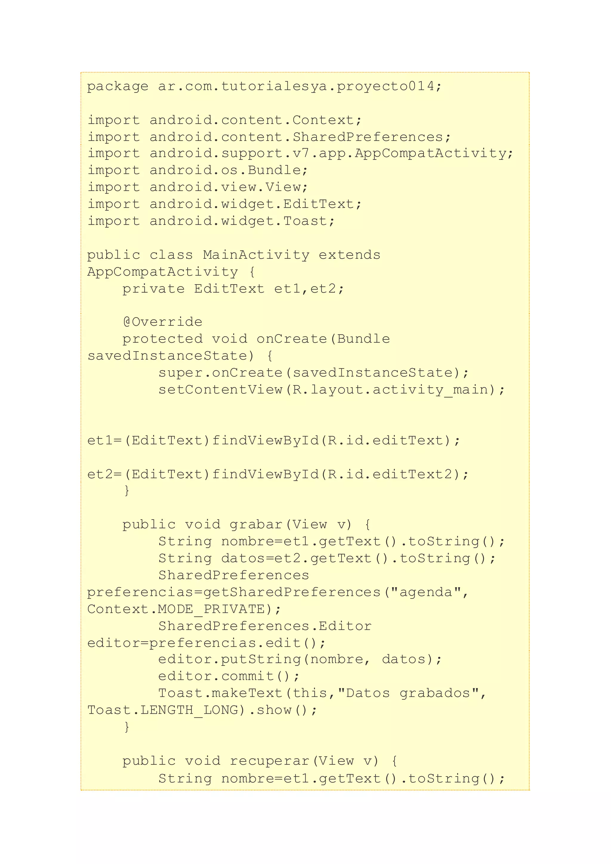 package ar.com.tutorialesya.proyecto014;
import android.content.Context;
import android.content.SharedPreferences;
import android.support.v7.app.AppCompatActivity;
import android.os.Bundle;
import android.view.View;
import android.widget.EditText;
import android.widget.Toast;
public class MainActivity extends
AppCompatActivity {
private EditText et1,et2;
@Override
protected void onCreate(Bundle
savedInstanceState) {
super.onCreate(savedInstanceState);
setContentView(R.layout.activity_main);
et1=(EditText)findViewById(R.id.editText);
et2=(EditText)findViewById(R.id.editText2);
}
public void grabar(View v) {
String nombre=et1.getText().toString();
String datos=et2.getText().toString();
SharedPreferences
preferencias=getSharedPreferences("agenda",
Context.MODE_PRIVATE);
SharedPreferences.Editor
editor=preferencias.edit();
editor.putString(nombre, datos);
editor.commit();
Toast.makeText(this,"Datos grabados",
Toast.LENGTH_LONG).show();
}
public void recuperar(View v) {
String nombre=et1.getText().toString();
 