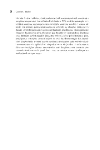 28 | Cláudio C. Natalini
hipoxia. Assim, cuidados relacionados com hidratação do animal, transfusões
sangüíneas quando o hematócrito for inferior a 20%, antibioticoterapia pre-
ventiva, controle da temperatura corporal e controle da dor e terapia de
apoio em animais politraumatizados ou sofrendo de afecções mais graves
devem ser instituídos antes do uso de técnicas anestésicas, principalmente
em casos de anestesia geral. Pacientes que deverão ser submetidos à anestesia
local também devem receber cuidados prévios a esse procedimento, pois,
em algumas situações, como infecções no local de administração dos anesté-
sicos e hipotensão arterial, podem ser contra-indicações para o uso de técni-
cas como anestesia epidural ou bloqueios locais. O Quadro 1.5 relaciona as
diversas condições clínicas encontradas com freqüência em animais que
necessitam de anestesia geral, bem como os exames recomendados para a
avaliação desses pacientes.
 