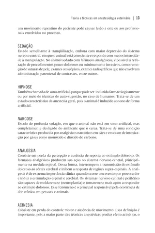 Teoria e técnicas em anestesiologia veterinária | 13
um movimento repentino do paciente pode causar lesão a este ou aos profissio-
nais envolvidos no processo.
SEDAÇÃO
Estado semelhante à tranqüilização, embora com maior depressão do sistema
nervoso central, em que o animal está consciente e responde com menos intensida-
de à manipulação. No animal sedado com fármacos analgésicos, é possível a reali-
zação de procedimentos pouco dolorosos ou minimamente invasivos, como remo-
ção de suturas de pele, exames otoscópicos, exames radiográficos que não envolvam
administração parenteral de contrastes, entre outros.
HIPNOSE
Também chamada de sono artificial, porque pode ser induzida farmacologicamente
ou por meio de técnicas de auto-sugestão, no caso de humanos. Trata-se de um
estado característico da anestesia geral, pois o animal é induzido ao sono de forma
artificial.
NARCOSE
Estado de profunda sedação, em que o animal não está em sono artificial, mas
completamente desligado do ambiente que o cerca. Trata-se de uma condição
característica produzida por analgésicos narcóticos em cães e em casos de intoxica-
ção por gases como monóxido e dióxido de carbono.
ANALGESIA
Consiste em perda da percepção e ausência de reposta ao estímulo doloroso. Os
fármacos analgésicos produzem sua ação no sistema nervoso central, principal-
mente na medula espinal. Dessa forma, interrompem a transmissão do estímulo
doloroso ao córtex cerebral e inibem a resposta de regiões supra-espinais. A anal-
gesia é de extrema importância clínica quando ocorre um evento que provoca dor
e induz a estimulação espinal e cerebral. Os sistemas nervoso central e periférico
são capazes de moldarem-se (neuroplastia) e tornarem-se mais aptos a responder
ao estímulo doloroso. Esse fenômeno é o principal responsável pela ocorrência de
dor crônica em pessoas e animais.
ACINESIA
Consiste em perda do controle motor e ausência de movimento. Essa definição é
importante, pois a maior parte das técnicas anestésicas produz efeito acinético, o
 