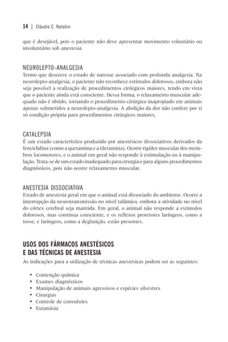 14 | Cláudio C. Natalini
que é desejável, pois o paciente não deve apresentar movimento voluntário ou
involuntário sob anestesia.
NEUROLEPTO-ANALGESIA
Termo que descreve o estado de narcose associado com profunda analgesia. Na
neurolepto-analgesia, o paciente não reconhece estímulos dolorosos, embora não
seja possível a realização de procedimentos cirúrgicos maiores, tendo em vista
que o paciente ainda está consciente. Dessa forma, o relaxamento muscular ade-
quado não é obtido, tornando o procedimento cirúrgico inapropiado em animais
apenas submetidos a neurolepto-analgesia. A abolição da dor não confere por si
só condição própria para procedimentos cirúrgicos maiores.
CATALEPSIA
É um estado característico produzido por anestésicos dissociativos derivados da
fenciclidina (como a quetamina e a tiletamina). Ocorre rigidez muscular dos mem-
bros locomotores, e o animal em geral não responde à estimulação ou à manipu-
lação. Trata-se de um estado inadequado para cirurgia e para alguns procedimentos
diagnósticos, pois não ocorre relaxamento muscular.
ANESTESIA DISSOCIATIVA
Estado de anestesia geral em que o animal está dissociado do ambiente. Ocorre a
interrupção da neurotransmissão no nível talâmico, embora a atividade no nível
do córtex cerebral seja mantida. Em geral, o animal não responde a estímulos
dolorosos, mas continua consciente, e os reflexos protetores laríngeos, como a
tosse, e faríngeos, como a deglutição, estão presentes.
USOS DOS FÁRMACOS ANESTÉSICOS
E DAS TÉCNICAS DE ANESTESIA
As indicações para a utilização de técnicas anestésicas podem ser as seguintes:
• Contenção química
• Exames diagnósticos
• Manipulação de animais agressivos e espécies silvestres
• Cirurgias
• Controle de convulsões
• Eutanásia
 