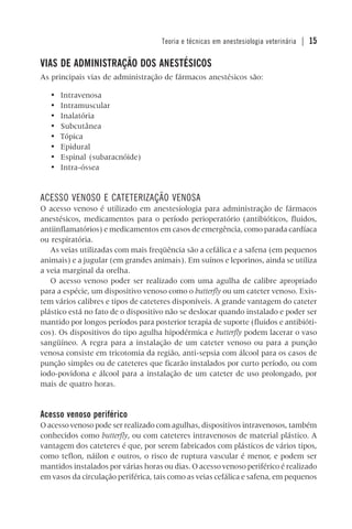 Teoria e técnicas em anestesiologia veterinária | 15
VIAS DE ADMINISTRAÇÃO DOS ANESTÉSICOS
As principais vias de administração de fármacos anestésicos são:
• Intravenosa
• Intramuscular
• Inalatória
• Subcutânea
• Tópica
• Epidural
• Espinal (subaracnóide)
• Intra-óssea
ACESSO VENOSO E CATETERIZAÇÃO VENOSA
O acesso venoso é utilizado em anestesiologia para administração de fármacos
anestésicos, medicamentos para o período perioperatório (antibióticos, fluidos,
antiinflamatórios) e medicamentos em casos de emergência, como parada cardíaca
ou respiratória.
As veias utilizadas com mais freqüência são a cefálica e a safena (em pequenos
animais) e a jugular (em grandes animais). Em suínos e leporinos, ainda se utiliza
a veia marginal da orelha.
O acesso venoso poder ser realizado com uma agulha de calibre apropriado
para a espécie, um dispositivo venoso como o butterfly ou um cateter venoso. Exis-
tem vários calibres e tipos de cateteres disponíveis. A grande vantagem do cateter
plástico está no fato de o dispositivo não se deslocar quando instalado e poder ser
mantido por longos períodos para posterior terapia de suporte (fluidos e antibióti-
cos). Os dispositivos do tipo agulha hipodérmica e butterfly podem lacerar o vaso
sangüíneo. A regra para a instalação de um cateter venoso ou para a punção
venosa consiste em tricotomia da região, anti-sepsia com álcool para os casos de
punção simples ou de cateteres que ficarão instalados por curto período, ou com
iodo-povidona e álcool para a instalação de um cateter de uso prolongado, por
mais de quatro horas.
Acesso venoso periférico
O acesso venoso pode ser realizado com agulhas, dispositivos intravenosos, também
conhecidos como butterfly, ou com cateteres intravenosos de material plástico. A
vantagem dos cateteres é que, por serem fabricados com plásticos de vários tipos,
como teflon, náilon e outros, o risco de ruptura vascular é menor, e podem ser
mantidos instalados por várias horas ou dias. O acesso venoso periférico é realizado
em vasos da circulação periférica, tais como as veias cefálica e safena, em pequenos
 