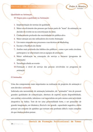 Manual de Animação
Centro de Formação Profissional de Tomar
10 | P á g i n a
Qualidade na Animação
10 Etapas para a qualidade na Animação:
1. Implementação de normas de qualidade
2. Maior envolvimento das pessoas que fazem parte do “team” da animação, na
decisão do evento ou na concretização da ideia.
3. Conhecimento profundo das necessidades do público-alvo.
4. Maior atenção aos não utilizadores do evento Animação
5. Um maior empenho nos processos e nas técnicas de Marketing
6. Escutar o Feedback do cliente
7. Análise mais profunda dos hábitos dos públicos – como e por onde circulam,
participam e se relacionam com as equipas de animação.
8. Maior sofisticação na concepção do serviço a fornecer (programa de
animação)
9. Tecnologia aliada ao evento
10. Formação e nível de serviço das pessoas envolvidas no programa de
animação
O Animador
Uma das componentes mais importantes na realização de projectos de animação é
sem dúvida o animador
Indiciada esta necessidade de animação/animador, ele “animador” tem de possuir
grandes qualidades de comunicação, abertura de espírito, muita disponibilidade,
um carácter extrovertido, talentoso e ser especialista em pelo menos uma actividade
desportiva ou lúdica. Tem de ter uma personalidade forte, e ser possuidor de
grande imaginação, ser dinâmico, flexível e ter grande capacidade sugestiva, enfim
possuir um conjunto de aptidões que tornam esta profissão difícil e mais completa
do que muitos podem pensar.
 