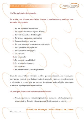 Manual de Animação
Centro de Formação Profissional de Tomar
11 | P á g i n a
Perfil e Atribuições do Animador
De acordo com diversos especialista existem 14 qualidades que qualquer bom
animador deve possuir:
1. Ser um excelente comunicador
2. Ser criativo dinâmico e espírito de líder
3. Ter forte capacidade de adaptação
4. Ter grande capacidade organizativa
5. Dominar técnicas e recursos
6. Ter uma atitude de permanente aprendizagem
7. Ter capacidade de improviso
8. Ter capacidade pedagógica
9. Ser tolerante
10. Ser observador
11. Ter simpatia e amabilidade
12. Ser aglutinador de grupo
13. Ser entusiasta
14. Ser resistente física e psicologicamente
Estas são sem dúvida as principais aptidões que um animador deve possuir, mas
para que do ponto de vista da intervenção do animador e para seu próprio controlo
e orientação, o evento seja um sucesso às aptidões atrás referidas deveremos
acrescentar alguns princípios orientadores
Os princípios orientadores de um bom animador são:
o Nunca esquecer que o objectivo principal do animador é satisfazer os gostos e
as expectativas do maior número possível de clientes e de os entreter
 