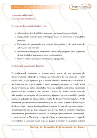 Manual de Animação
Centro de Formação Profissional de Tomar
13 | P á g i n a
Animação na Hotelaria
Os programas de animação
O programa de animação ideal deve ser.
o Adequado ao tipo de público, recursos e equipamentos que se dispõe
o Equipamento variado para contemplar, todos os interesses e actividades
possíveis
o Complementar compondo um conjunto harmonioso e não uma soma de
actividades sem conexão
o Interessante sem espaços mortos nem vazios, sem que possa dar a impressão
de inactividade e mantendo sempre o mesmo ritmo
o Flexível e aberto a possíveis alternativas ou propostas
O Marketing na Animação Turística
É fundamental considerar o turismo como motor de um processo de
desenvolvimento integrado e coerente, na perspectiva do seu chamado “efeito
multiplicador”, e que a procura que as receitas obtidas com esta actividade voltem a
ser investidas na própria região e assim conseguir promover a criação e/ou
desenvolvimento de outras actividades, postos de trabalho assim com a valorização
profissional no turismo e nos sectores directa ou indirectamente com ele
relacionados. Importa para tal, que o turismo seja correctamente concebido e gerido
levando à definição de uma política coerente de desenvolvimento turístico. Neste
contexto os profissionais de turismo deverão ter em conta a existência de instalações
de alojamento e restauração adequadas ao segmento de mercado que servem mas, e
simultaneamente não poderão esquecer que deverão também conceber, organizar,
implementar e gerir estruturas e formas de animação que considerem devidamente,
e numa óptica de Marketing, o tipo de cliente e consequentemente, o tipo de
necessidades a satisfazer assim como os preços a praticar. A animação turística
 
