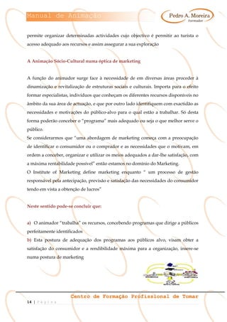 Manual de Animação
Centro de Formação Profissional de Tomar
14 | P á g i n a
permite organizar determinadas actividades cujo objectivo é permitir ao turista o
acesso adequado aos recursos e assim assegurar a sua exploração
A Animação Sócio-Cultural numa óptica de marketing
A função do animador surge face à necessidade de em diversas áreas proceder à
dinamização e revitalização de estruturas sociais e culturais. Importa para o efeito
formar especialistas, indivíduos que conheçam os diferentes recursos disponíveis no
âmbito da sua área de actuação, e que por outro lado identifiquem com exactidão as
necessidades e motivações do público-alvo para o qual estão a trabalhar. Só desta
forma poderão conceber o “programa” mais adequado ou seja o que melhor serve o
público.
Se considerarmos que “uma abordagem de marketing começa com a preocupação
de identificar o consumidor ou o comprador e as necessidades que o motivam, em
ordem a conceber, organizar e utilizar os meios adequados a dar-lhe satisfação, com
a máxima rentabilidade possível” então estamos no domínio do Marketing.
O Institute of Marketing define marketing enquanto “ um processo de gestão
responsável pela antecipação, previsão e satisfação das necessidades do consumidor
tendo em vista a obtenção de lucros”
Neste sentido pode-se concluir que:
a) O animador “trabalha” os recursos, concebendo programas que dirige a públicos
perfeitamente identificados
b) Esta postura de adequação dos programas aos públicos alvo, visam obter a
satisfação do consumidor e a rendibilidade máxima para a organização, insere-se
numa postura de marketing
 