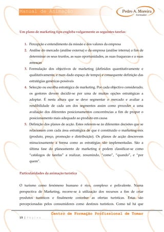 Manual de Animação
Centro de Formação Profissional de Tomar
15 | P á g i n a
Um plano de marketing tipo engloba vulgarmente as seguintes tarefas:
1. Percepção e entendimento da missão e dos valores da empresa
2. Análise do mercado (análise externa) e da empresa (análise interna) a fim de
determinar os seus trunfos, as suas oportunidades, as suas fraquezas e a suas
ameaças
3. Formulação dos objectivos de marketing (definidos quantitativamente e
qualitativamente, e num dado espaço de tempo) e consequente definição das
estratégias genéricas possíveis
4. Selecção ou escolha estratégica de marketing. Por cada objectivo considerado,
os gestores devem decidir-se por uma de muitas opções estratégicas a
adoptar. É nesta altura que se deve segmentar o mercado e avaliar a
rendibilidade de cada um dos segmentos assim como proceder a uma
avaliação dos diferentes posicionamentos concorrências a fim de propor o
posicionamento mais adequado ao produto em causa
5. Definição dos planos de acção. Estes referem-se às diferentes decisões que se
relacionam com cada área estratégica de que é constituído o marketing-mix
(produto, preço, promoção e distribuição). Os planos de acção descrevem
minuciosamente a forma como as estratégias são implementadas. São a
última fase do planeamento de marketing e podem classificar-se como
“catálogos de tarefas” a realizar, resumindo, “como”, “quando”, e “por
quem”.
Particularidades da animação turística
O turismo como fenómeno humano é rico, complexo e polivalente. Numa
perspectiva de Marketing, recorre-se à utilização dos recursos a fim de criar
produtos turísticos e finalmente conceber as ofertas turísticas. Estas são
percepcionadas pelos consumidores como destinos turísticos. Como tal há que
 