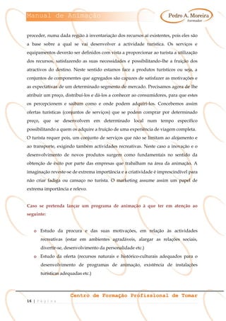 Manual de Animação
Centro de Formação Profissional de Tomar
16 | P á g i n a
proceder, numa dada região à inventariação dos recursos aí existentes, pois eles são
a base sobre a qual se vai desenvolver a actividade turística. Os serviços e
equipamentos deverão ser definidos com vista a proporcionar ao turista a utilização
dos recursos, satisfazendo as suas necessidades e possibilitando-lhe a fruição dos
atractivos do destino. Neste sentido estamos face a produtos turísticos ou seja, a
conjuntos de componentes que agregados são capazes de satisfazer as motivações e
as expectativas de um determinado segmento de mercado. Precisamos agora de lhe
atribuir um preço, distribuí-los e dá-los a conhecer ao consumidores, para que estes
os percepcionem e saibam como e onde podem adquiri-los. Concebemos assim
ofertas turísticas (conjuntos de serviços) que se podem comprar por determinado
preço, que se desenvolvem em determinado local num tempo específico
possibilitando a quem os adquire a fruição de uma experiência de viagem completa.
O turista requer pois, um conjunto de serviços que não se limitam ao alojamento e
ao transporte, exigindo também actividades recreativas. Neste caso a inovação e o
desenvolvimento de novos produtos surgem como fundamentais no sentido da
obtenção de êxito por parte das empresas que trabalham na área da animação. A
imaginação reveste-se de extrema importância e a criatividade é imprescindível para
não criar fadiga ou cansaço no turista. O marketing assume assim um papel de
extrema importância e relevo.
Caso se pretenda lançar um programa de animação à que ter em atenção ao
seguinte:
o Estudo da procura e das suas motivações, em relação às actividades
recreativas (estar em ambientes agradáveis, alargar as relações sociais,
divertir-se, desenvolvimento da personalidade etc.)
o Estudo da oferta (recursos naturais e histórico-culturais adequados para o
desenvolvimento de programas de animação, existência de instalações
turísticas adequadas etc.)
 