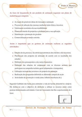 Manual de Animação
Centro de Formação Profissional de Tomar
17 | P á g i n a
As fases de lançamento de um produto de animação requerem um plano de
marketing que comporte:
o A criação de possíveis ideias de recreação e animação
o Processo de selecção das mesmas mediante testes feitos a terceiros
o Valorização económica da sua rendibilidade
o Desenvolvimento de projectos e produtos para a sua aplicação
o Distribuição e promoção do produto
o Comercialização e venda concreta.
Assim é importante que os gestores de animação realizem as seguintes
actividades:
o Estudos de da procura e da oferta (características dos clientes e dos recursos)
o Planificação dos projectos de animação de acordo com os resultados dos
estudos
o Definição dos pressupostos e dos meios financeiros
o Definição das relações de cooperação com os diversos sectores que
participam na campanha turística geral (alojamento e transportes)
o Utilização racional dos recursos e do projecto de animação
o Realização dos programas definindo os diferentes campos de acção
o Actividades de promoção e venda (sites, folhetos brochuras etc.)
Segundo Guibilato não basta para estimular a vida do turista alimentá-lo e alojá-lo.
Ele desloca-se com o objectivo de desfrutar e utilizar os recursos assim como
praticar determinadas actividades. Com tal é necessário dar-lhe a oportunidade de o
fazer.
 