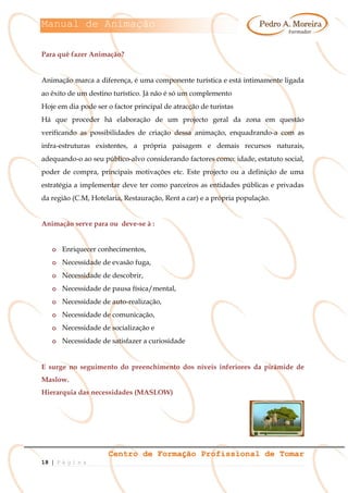 Manual de Animação
Centro de Formação Profissional de Tomar
18 | P á g i n a
Para quê fazer Animação?
Animação marca a diferença, é uma componente turística e está intimamente ligada
ao êxito de um destino turístico. Já não é só um complemento
Hoje em dia pode ser o factor principal de atracção de turistas
Há que proceder há elaboração de um projecto geral da zona em questão
verificando as possibilidades de criação dessa animação, enquadrando-a com as
infra-estruturas existentes, a própria paisagem e demais recursos naturais,
adequando-o ao seu público-alvo considerando factores como: idade, estatuto social,
poder de compra, principais motivações etc. Este projecto ou a definição de uma
estratégia a implementar deve ter como parceiros as entidades públicas e privadas
da região (C.M, Hotelaria, Restauração, Rent a car) e a própria população.
Animação serve para ou deve-se à :
o Enriquecer conhecimentos,
o Necessidade de evasão fuga,
o Necessidade de descobrir,
o Necessidade de pausa física/mental,
o Necessidade de auto-realização,
o Necessidade de comunicação,
o Necessidade de socialização e
o Necessidade de satisfazer a curiosidade
E surge no seguimento do preenchimento dos níveis inferiores da pirâmide de
Maslow.
Hierarquia das necessidades (MASLOW)
 