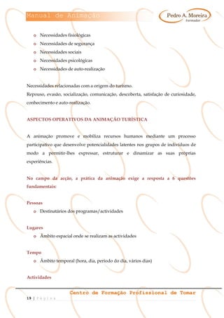 Manual de Animação
Centro de Formação Profissional de Tomar
19 | P á g i n a
o Necessidades fisiológicas
o Necessidades de segurança
o Necessidades sociais
o Necessidades psicológicas
o Necessidades de auto-realização
Necessidades relacionadas com a origem do turismo.
Repouso, evasão, socialização, comunicação, descoberta, satisfação de curiosidade,
conhecimento e auto-realização.
ASPECTOS OPERATIVOS DA ANIMAÇÃO TURÍSTICA
A animação promove e mobiliza recursos humanos mediante um processo
participativo que desenvolve potencialidades latentes nos grupos de indivíduos de
modo a permitir-lhes expressar, estruturar e dinamizar as suas próprias
experiências.
No campo da acção, a prática da animação exige a resposta a 6 questões
fundamentais:
Pessoas
o Destinatários dos programas/actividades
Lugares
o Âmbito espacial onde se realizam as actividades
Tempo
o Âmbito temporal (hora, dia, período do dia, vários dias)
Actividades
 
