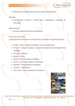 Manual de Animação
Centro de Formação Profissional de Tomar
20 | P á g i n a
o Definição das actividades que servem de suporte aos programas
Métodos
o Procedimentos e técnicas a utilizar para a organização e realização de
actividades
Meios técnicos
o Recursos utilizados (materiais e financeiros)
Ou de uma outra forma
A elaboração de um projecto de animação deve responder às seguintes questões:
o O Quê? – Qual a natureza do projecto o que se pretende fazer
o Por Quê? – Origem do projecto – natureza do projecto que actividades foram
escolhidas
o Para Quê – Objectivo
o Quanto? – Metas
o Onde? – Localização física do projecto
o Como? – Actividades, tarefas e metodologia
o Quando? – Calendarização/cronograma
o A Quem? – Destinatários
o Com o quê? – Recursos materiais e financeiros
 