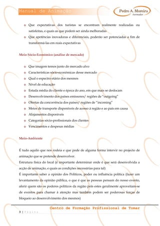 Manual de Animação
Centro de Formação Profissional de Tomar
3 | P á g i n a
o Que expectativas dos turistas se encontram realmente realizadas ou
satisfeitas, e quais as que podem ser ainda melhoradas
o Que apetências inovadoras e diferenciais, poderão ser potenciadas a fim de
transformá-las em reais expectativas
Meio Sócio-Económico (análise de mercado)
o Que imagem temos junto do mercado alvo
o Características sócio-económicas desse mercado
o Qual o espectro etário dos mesmos
o Nível de educação
o Estada média do cliente e época do ano, em que mais se deslocam
o Desenvolvimento dos países emissores/ regiões de “outgoing”
o Ofertas da concorrência dos países/ regiões de “incoming”
o Meios de transporte disponíveis de acesso á região e ao país em causa
o Alojamentos disponíveis
o Categorias sócio-profissionais dos clientes
o Vencimentos e despesas médias
Meio-Ambiente
É tudo aquilo que nos rodeia e que pode de alguma forma intervir no projecto de
animação que se pretende desenvolver.
Estrutura física do local (é importante determinar onde é que será desenvolvida a
acção de animação, e quais as condições necessárias para tal)
É importante saber a opinião dos Políticos, poder ou influência política (fazer um
levantamento da opinião pública, o que é que as pessoas pensam do nosso evento,
aferir quem são os poderes políticos da região pois estes geralmente aproveitam-se
de eventos para chamar à atenção mas também podem ser poderosas forças de
bloqueio ao desenvolvimento dos mesmos)
 