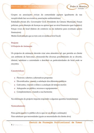 Manual de Animação
Centro de Formação Profissional de Tomar
4 | P á g i n a
Grupos ou associações cívicas da comunidade (apurar igualmente da sua
receptividade face ao evento ex associações ambientalistas)
Entidades oficiais (Ex. Governador Civil, Presidente da Câmara Municipal, Forças
policiais, para obtenção de licenças ou apoios quer ao nível financeiro quer logístico)
Forças vivas do local (lideres do comércio ou da indústria para eventuais apoios
financeiros)
Media local (relação que se tem com os media a nível local)
Projecto
O Projecto de Animação
Os projectos de animação deverão criar uma atmosfera tal, que permita ao cliente
um ambiente de bem-estar, oferecendo-lhe diversas possibilidades de se divertir,
distrair, satisfazer a curiosidade e descobrir as particularidades do local onde se
encontra:
Características:
o Flexíveis e abertos a alternativas propostas
o Diversificados, visando a satisfação dos diferentes públicos
o Cativantes, visando o ritmo e a anulação de tempos mortos
o Adequados ao público, recursos e equipamentos
o Complementares, visando a sua harmonia
Na elaboração do projecto importa responder a algumas questões fundamentais
Nomeadamente:
Para quem (quem é o público alvo a que se vai dirigir a animação)
Para satisfazer que necessidades (quais as necessidades do cliente alvo)
 