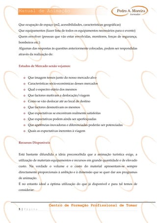 Manual de Animação
Centro de Formação Profissional de Tomar
5 | P á g i n a
Que ocupação de espaço (m2, acessibilidades, características geográficas)
Que equipamentos (fazer lista de todos os equipamentos necessários para o evento)
Quem envolver (pessoas que vão estar envolvidas, monitores, forças de segurança,
bombeiros etc.)
Algumas das respostas às questões anteriormente colocadas, podem ser respondidas
através da realização de:
Estudos de Mercado senão vejamos:
o Que imagem temos junto do nosso mercado alvo
o Características sócio-económicas desses mercados
o Qual o espectro etário dos mesmos
o Que factores motivam a deslocação/viagem
o Como se vão deslocar até ao local de destino
o Que factores desmotivam os mesmos
o Que expectativas se encontram realmente satisfeitas
o Que expectativas podem ainda ser aperfeiçoadas
o Que apetências inovadoras e diferenciadas poderão ser potenciadas
o Quais as expectativas inerentes à viagem
Recursos Disponíveis
Está bastante difundida a ideia preconcebida que a animação turística exige, a
utilização de materiais equipamentos e recursos em grande quantidade e de elevado
custo. Na verdade o volume e o custo do material apresentam-se sempre
directamente proporcionais à ambição e à dimensão que se quer dar aos programas
de animação.
É no entanto ideal a óptima utilização do que já disponível e para tal temos de
considerar:
 