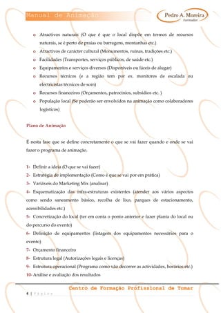 Manual de Animação
Centro de Formação Profissional de Tomar
6 | P á g i n a
o Atractivos naturais (O que é que o local dispõe em termos de recursos
naturais, se é perto de praias ou barragens, montanhas etc.)
o Atractivos de carácter cultural (Monumentos, ruínas, tradições etc.)
o Facilidades (Transportes, serviços públicos, de saúde etc.)
o Equipamentos e serviços diversos (Disponíveis ou fáceis de alugar)
o Recursos técnicos (e a região tem por ex. monitores de escalada ou
electricistas técnicos de som)
o Recursos financeiros (Orçamentos, patrocínios, subsídios etc. )
o População local (Se poderão ser envolvidos na animação como colaboradores
logísticos)
Plano de Animação
É nesta fase que se define concretamente o que se vai fazer quando e onde se vai
fazer o programa de animação.
1- Definir a ideia (O que se vai fazer)
2- Estratégia de implementação (Como é que se vai por em prática)
3- Variáveis do Marketing Mix (analisar)
4- Esquematização das infra-estruturas existentes (atender aos vários aspectos
como sendo saneamento básico, recolha de lixo, parques de estacionamento,
acessibilidades etc.)
5- Concretização do local (ter em conta o ponto anterior e fazer planta do local ou
do percurso do evento)
6- Definição de equipamentos (listagem dos equipamentos necessários para o
evento)
7- Orçamento financeiro
8- Estrutura legal (Autorizações legais e licenças)
9- Estrutura operacional (Programa como vão decorrer as actividades, horários etc.)
10- Análise e avaliação dos resultados
 