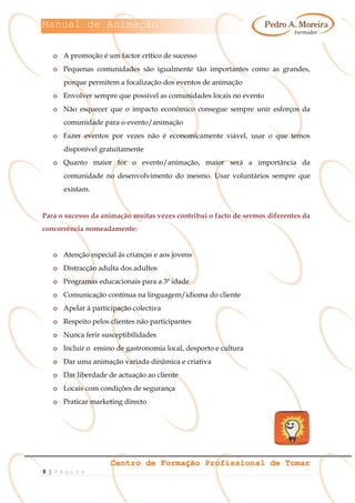 Manual de Animação
Centro de Formação Profissional de Tomar
9 | P á g i n a
o A promoção é um factor crítico de sucesso
o Pequenas comunidades são igualmente tão importantes como as grandes,
porque permitem a focalização dos eventos de animação
o Envolver sempre que possível as comunidades locais no evento
o Não esquecer que o impacto económico consegue sempre unir esforços da
comunidade para o evento/animação
o Fazer eventos por vezes não é economicamente viável, usar o que temos
disponível gratuitamente
o Quanto maior for o evento/animação, maior será a importância da
comunidade no desenvolvimento do mesmo. Usar voluntários sempre que
existam.
Para o sucesso da animação muitas vezes contribui o facto de sermos diferentes da
concorrência nomeadamente:
o Atenção especial às crianças e aos jovens
o Distracção adulta dos adultos
o Programas educacionais para a 3ª idade
o Comunicação contínua na linguagem/idioma do cliente
o Apelar à participação colectiva
o Respeito pelos clientes não participantes
o Nunca ferir susceptibilidades
o Incluir o ensino de gastronomia local, desporto e cultura
o Dar uma animação variada dinâmica e criativa
o Dar liberdade de actuação ao cliente
o Locais com condições de segurança
o Praticar marketing directo
 