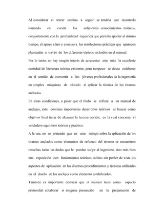 Al considerar el tercer camino a seguir se tendría que recorrerlo 
tomando en cuenta los suficientes conocimientos teóricos, 
conjuntamente con la profundidad requerida que permita aportar al mismo 
tiempo, el apoyo claro y conciso a las resoluciones prácticas que aparecen 
planteadas a través de los diferentes tópicos incluidos en el manual. 
Por lo tanto, no hay ningún interés de acrecentar aún más la excelente 
cantidad de literatura teórica existente, pero tampoco se desea colaborar 
en el sentido de convertir a los jóvenes profesionales de la ingeniería 
en simples máquinas de cálculo al aplicar la técnica de los tirantes 
anclados. 
En estas condiciones, a pesar que el título se refiere a un manual de 
anclajes, éste contiene importantes desarrollos teóricos al buscar como 
objetivo final tratar de alcanzar la tercera opción, en la cual concurra el 
verdadero equilibrio teórico y práctico. 
A la vez, no se pretende que en este trabajo sobre la aplicación de los 
tirantes anclados como elementos de refuerzo del terreno se encuentren 
resueltas todas las dudas que le puedan surgir al ingeniero, sino más bien 
una exposición con fundamentos teóricos sólidos sin perder de vista los 
aspectos de aplicación en los diversos procedimientos y técnicas utilizadas 
en el diseño de los anclajes como elemento estabilizador. 
También es importante destacar que el manual tiene como aspecto 
primordial colaborar si ninguna presunción en la preparación de 
 
