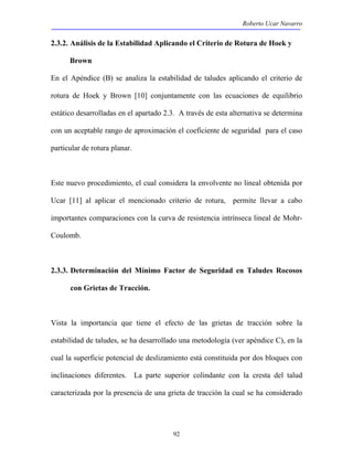 Roberto Ucar Navarro 
2.3.2. Análisis de la Estabilidad Aplicando el Criterio de Rotura de Hoek y 
92 
Brown 
En el Apéndice (B) se analiza la estabilidad de taludes aplicando el criterio de 
rotura de Hoek y Brown [10] conjuntamente con las ecuaciones de equilibrio 
estático desarrolladas en el apartado 2.3. A través de esta alternativa se determina 
con un aceptable rango de aproximación el coeficiente de seguridad para el caso 
particular de rotura planar. 
Este nuevo procedimiento, el cual considera la envolvente no lineal obtenida por 
Ucar [11] al aplicar el mencionado criterio de rotura, permite llevar a cabo 
importantes comparaciones con la curva de resistencia intrínseca lineal de Mohr- 
Coulomb. 
2.3.3. Determinación del Mínimo Factor de Seguridad en Taludes Rocosos 
con Grietas de Tracción. 
Vista la importancia que tiene el efecto de las grietas de tracción sobre la 
estabilidad de taludes, se ha desarrollado una metodología (ver apéndice C), en la 
cual la superficie potencial de deslizamiento está constituida por dos bloques con 
inclinaciones diferentes. La parte superior colindante con la cresta del talud 
caracterizada por la presencia de una grieta de tracción la cual se ha considerado 
 