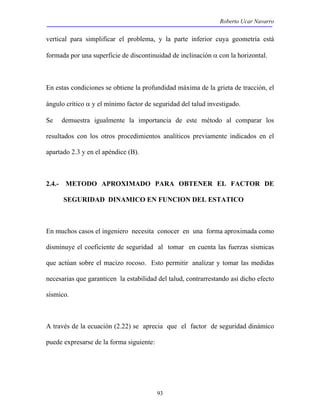 Roberto Ucar Navarro 
vertical para simplificar el problema, y la parte inferior cuya geometría está 
formada por una superficie de discontinuidad de inclinación α con la horizontal. 
En estas condiciones se obtiene la profundidad máxima de la grieta de tracción, el 
ángulo crítico α y el mínimo factor de seguridad del talud investigado. 
Se demuestra igualmente la importancia de este método al comparar los 
resultados con los otros procedimientos analíticos previamente indicados en el 
apartado 2.3 y en el apéndice (B). 
2.4.- METODO APROXIMADO PARA OBTENER EL FACTOR DE 
SEGURIDAD DINAMICO EN FUNCION DEL ESTATICO 
En muchos casos el ingeniero necesita conocer en una forma aproximada como 
disminuye el coeficiente de seguridad al tomar en cuenta las fuerzas sísmicas 
que actúan sobre el macizo rocoso. Esto permitir analizar y tomar las medidas 
necesarias que garanticen la estabilidad del talud, contrarrestando así dicho efecto 
sísmico. 
A través de la ecuación (2.22) se aprecia que el factor de seguridad dinámico 
puede expresarse de la forma siguiente: 
93 
 