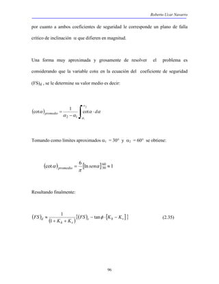 Roberto Ucar Navarro 
por cuanto a ambos coeficientes de seguridad le corresponde un plano de falla 
crítico de inclinación α que difieren en magnitud. 
Una forma muy aproximada y grosamente de resolver el problema es 
considerando que la variable cotα en la ecuación del coeficiente de seguridad 
(FS)d , se le determine su valor medio es decir: 
1 
FS − ⋅ − 
d FS K K 
96 
( cot ) 1 ∫ cot 
⋅ 
α promedio d 
− 
= 
2 
1 
2 1 
α 
α 
α α 
α α 
Tomando como límites aproximados α1 = 30° y α2 = 60° se obtiene: 
( ) [ln ] 1 cot 6 60 
α promedio sen 
= α 30 ≈ 
π 
Resultando finalmente: 
( ) ( ){( ) [ ]} e h v 
≈ tanφ 
1 
+ K + 
K 
h v 
(2.35) 
 